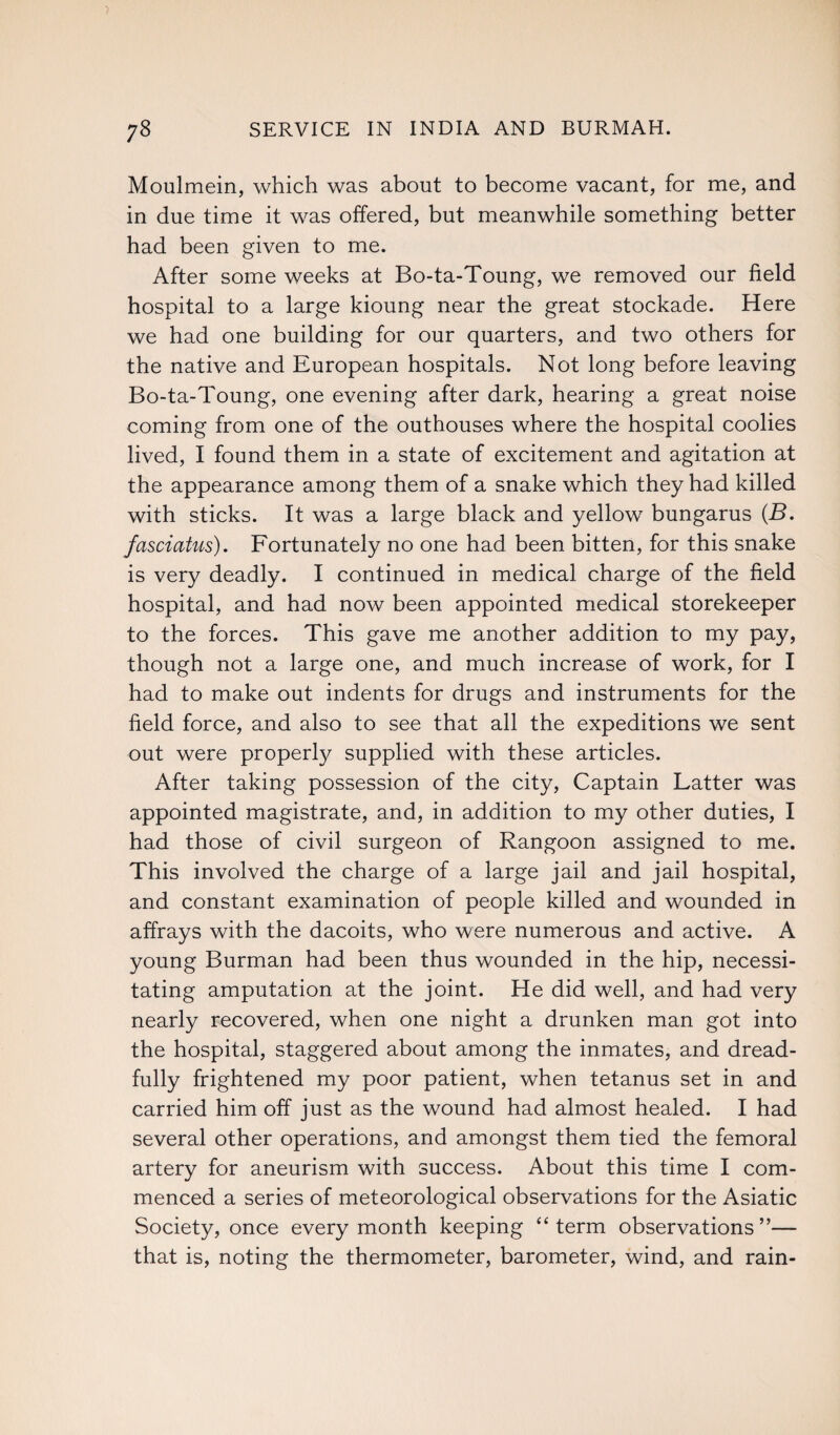 yS SERVICE IN INDIA AND BURMAH. Moulmein, which was about to become vacant, for me, and in due time it was offered, but meanwhile something better had been given to me. After some weeks at Bo-ta-Toung, we removed our field hospital to a large kioung near the great stockade. Here we had one building for our quarters, and two others for the native and European hospitals. Not long before leaving Bo-ta-Toung, one evening after dark, hearing a great noise coming from one of the outhouses where the hospital coolies lived, I found them in a state of excitement and agitation at the appearance among them of a snake which they had killed with sticks. It was a large black and yellow bungarus (B. fasciatus). Fortunately no one had been bitten, for this snake is very deadly. I continued in medical charge of the field hospital, and had now been appointed medical storekeeper to the forces. This gave me another addition to my pay, though not a large one, and much increase of work, for I had to make out indents for drugs and instruments for the field force, and also to see that all the expeditions we sent out were properly supplied with these articles. After taking possession of the city, Captain Latter was appointed magistrate, and, in addition to my other duties, I had those of civil surgeon of Rangoon assigned to me. This involved the charge of a large jail and jail hospital, and constant examination of people killed and wounded in affrays with the dacoits, who were numerous and active. A young Burman had been thus wounded in the hip, necessi¬ tating amputation at the joint. He did well, and had very nearly recovered, when one night a drunken man got into the hospital, staggered about among the inmates, and dread¬ fully frightened my poor patient, when tetanus set in and carried him off just as the wound had almost healed. I had several other operations, and amongst them tied the femoral artery for aneurism with success. About this time I com¬ menced a series of meteorological observations for the Asiatic Society, once every month keeping “term observations”— that is, noting the thermometer, barometer, wind, and rain-