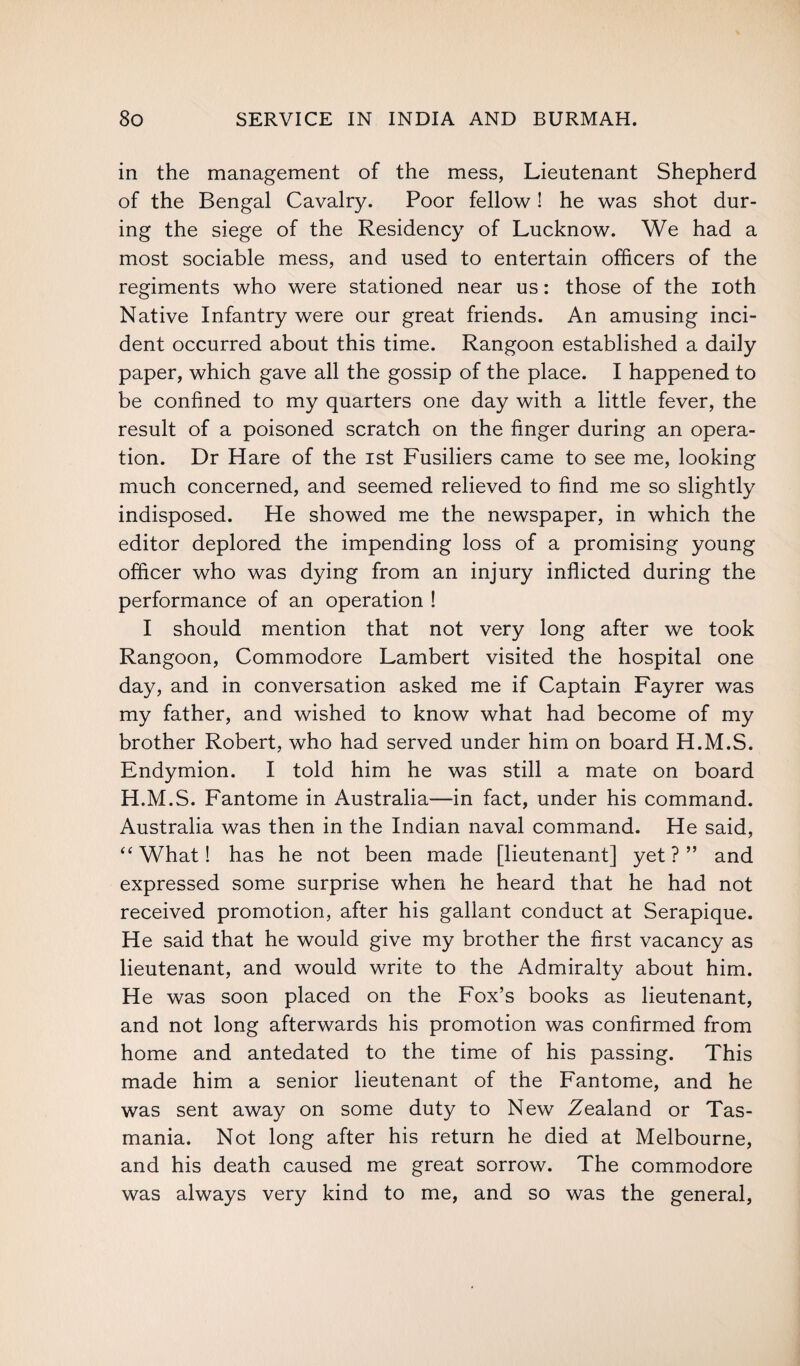 in the management of the mess, Lieutenant Shepherd of the Bengal Cavalry. Poor fellow! he was shot dur¬ ing the siege of the Residency of Lucknow. We had a most sociable mess, and used to entertain officers of the regiments who were stationed near us: those of the loth Native Infantry were our great friends. An amusing inci¬ dent occurred about this time. Rangoon established a daily paper, which gave all the gossip of the place. I happened to be confined to my quarters one day with a little fever, the result of a poisoned scratch on the finger during an opera¬ tion. Dr Hare of the ist Fusiliers came to see me, looking much concerned, and seemed relieved to find me so slightly indisposed. He showed me the newspaper, in which the editor deplored the impending loss of a promising young officer who was dying from an injury inflicted during the performance of an operation ! I should mention that not very long after we took Rangoon, Commodore Lambert visited the hospital one day, and in conversation asked me if Captain Fayrer was my father, and wished to know what had become of my brother Robert, who had served under him on board H.M.S. Endymion. I told him he was still a mate on board H.M.S. Fantome in Australia—in fact, under his command. Australia was then in the Indian naval command. He said, “What! has he not been made [lieutenant] yet?” and expressed some surprise when he heard that he had not received promotion, after his gallant conduct at Serapique. He said that he would give my brother the first vacancy as lieutenant, and would write to the Admiralty about him. He was soon placed on the Fox’s books as lieutenant, and not long afterwards his promotion was confirmed from home and antedated to the time of his passing. This made him a senior lieutenant of the Fantome, and he was sent away on some duty to New Zealand or Tas¬ mania. Not long after his return he died at Melbourne, and his death caused me great sorrow. The commodore was always very kind to me, and so was the general,