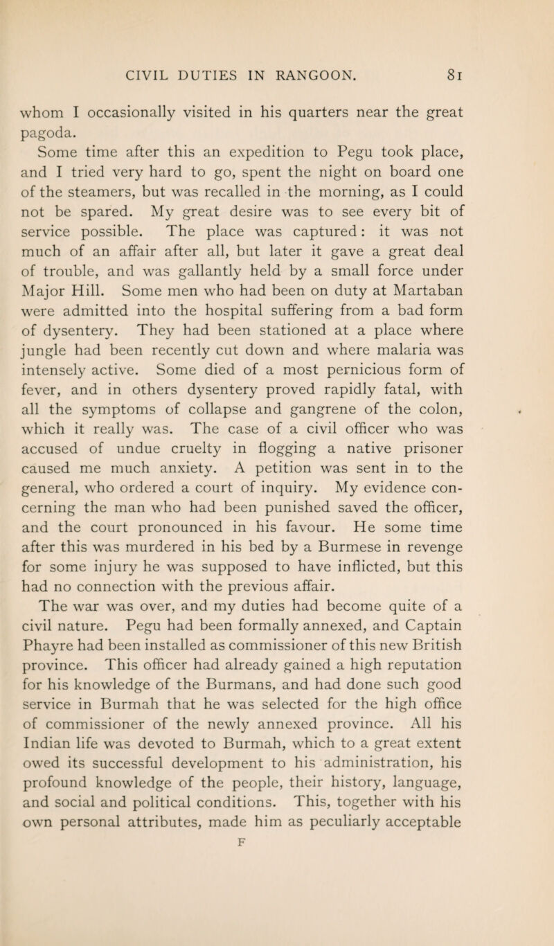 whom I occasionally visited in his quarters near the great pagoda. Some time after this an expedition to Pegu took place, and I tried very hard to go, spent the night on board one of the steamers, but was recalled in the morning, as I could not be spared. My great desire was to see every bit of service possible. The place was captured: it was not much of an affair after all, but later it gave a great deal of trouble, and was gallantly held by a small force under Major Hill. Some men who had been on duty at Martaban were admitted into the hospital suffering from a bad form of dysentery. They had been stationed at a place where jungle had been recently cut down and where malaria was intensely active. Some died of a most pernicious form of fever, and in others dysentery proved rapidly fatal, with all the symptoms of collapse and gangrene of the colon, which it really was. The case of a civil officer who was accused of undue cruelty in flogging a native prisoner caused me much anxiety. A petition was sent in to the general, who ordered a court of inquiry. My evidence con¬ cerning the man who had been punished saved the officer, and the court pronounced in his favour. He some time after this was murdered in his bed by a Burmese in revenge for some injury he was supposed to have inflicted, but this had no connection with the previous affair. The war was over, and my duties had become quite of a civil nature. Pegu had been formally annexed, and Captain Phayre had been installed as commissioner of this new British province. This officer had already gained a high reputation for his knowledge of the Burmans, and had done such good service in Burmah that he was selected for the high office of commissioner of the newly annexed province. All his Indian life was devoted to Burmah, which to a great extent owed its successful development to his administration, his profound knowledge of the people, their history, language, and social and political conditions. This, together with his own personal attributes, made him as peculiarly acceptable F