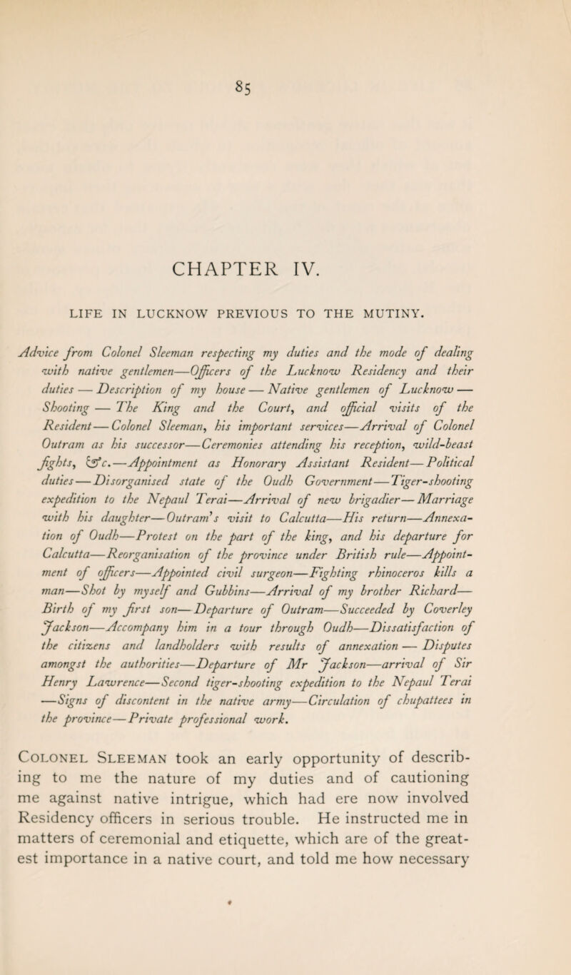 CHAPTER IV. LIFE IN LUCKNOW PREVIOUS TO THE MUTINY. Advice from Colonel Sleeman respecting my duties and the mode of dealing with native gentlemen—Officers of the Lucknow Residency and their duties — Description of my house — Native gentlemen of Lucknow — Shooting — The King and the Court, and official visits of the Resident—Colonel Sleeman, his important services—Arrival of Colonel Out ram as his successor—Ceremonies attending his reception, wild-beast fghts, Igfc.—Appointment as Honorary Assistant Resident—Political duties — Disorganised state of the Oudh Government—Tiger-shooting expedition to the Nepaul Ter at—Arrival of new brigadier—Marriage with his daughter—Outram s visit to Calcutta—His return—Annexa¬ tion of Oudh—Protest on the part of the king, and his departure for Calcutta—Reorganisation oj the province under British rule—Appoint¬ ment of offcers—Appointed civil surgeon—Fighting rhinoceros kills a man—Shot by myself and Gubbins—Arrival of my brother Richard— Birth of my frst son—Departure of Outram—Succeeded by Coverley 'Jackson—Accompany him in a tour through Oudh—Dissatisfaction of the citizens and landholders with results of annexation — Disputes amongst the authorities—Departure of Mr Jackson—arrival of Sir Henry Lawrence—Second tiger-shooting expedition to the Nepaul Ter at —Signs of discontent in the native army—Circulation of chupattees in the province—Private professional work. Colonel Sleeman took an early opportunity of describ¬ ing to me the nature of my duties and of cautioning me against native intrigue, which had ere now involved Residency officers in serious trouble. He instructed me in matters of ceremonial and etiquette, which are of the great¬ est importance in a native court, and told me how necessary ♦