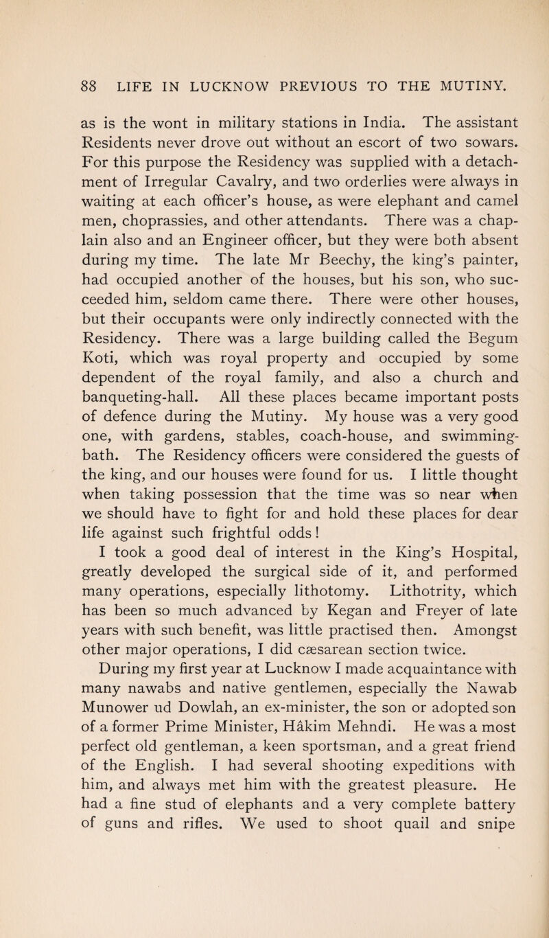 as is the wont in military stations in India. The assistant Residents never drove out without an escort of two sowars. For this purpose the Residency was supplied with a detach¬ ment of Irregular Cavalry, and two orderlies were always in waiting at each officer’s house, as were elephant and camel men, choprassies, and other attendants. There was a chap¬ lain also and an Engineer officer, but they were both absent during my time. The late Mr Beechy, the king’s painter, had occupied another of the houses, but his son, who suc¬ ceeded him, seldom came there. There were other houses, but their occupants were only indirectly connected with the Residency. There was a large building called the Begum Koti, which was royal property and occupied by some dependent of the royal family, and also a church and banqueting-hall. All these places became important posts of defence during the Mutiny. My house was a very good one, with gardens, stables, coach-house, and swimming- bath. The Residency officers were considered the guests of the king, and our houses were found for us. I little thought when taking possession that the time was so near when we should have to fight for and hold these places for dear life against such frightful odds ! I took a good deal of interest in the King’s Hospital, greatly developed the surgical side of it, and performed many operations, especially lithotomy. Lithotrity, which has been so much advanced by Kegan and Freyer of late years with such benefit, was little practised then. Amongst other major operations, I did caesarean section twice. During my first year at Lucknow I made acquaintance with many nawabs and native gentlemen, especially the Nawab Munower ud Dowlah, an ex-minister, the son or adopted son of a former Prime Minister, Hakim Mehndi. He was a most perfect old gentleman, a keen sportsman, and a great friend of the English. I had several shooting expeditions with him, and always met him with the greatest pleasure. He had a fine stud of elephants and a very complete battery of guns and rifles. We used to shoot quail and snipe