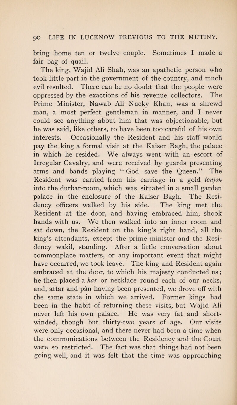 bring home ten or twelve couple. Sometimes I made a fair bag of quail. The king, Wajid Ali Shah, was an apathetic person who took little part in the government of the country, and much evil resulted. There can be no doubt that the people were oppressed by the exactions of his revenue collectors. The Prime Minister, Nawab Ali Nucky Khan, was a shrewd man, a most perfect gentleman in manner, and I never could see anything about him that was objectionable, but he was said, like others, to have been too careful of his own interests. Occasionally the Resident and his staff would pay the king a formal visit at the Kaiser Bagh, the palace in which he resided. We always went with an escort of Irregular Cavalry, and were received by guards presenting arms and bands playing “ God save the Queen.” The Resident was carried from his carriage in a gold tonjon into the durbar-room, which was situated in a small garden palace in the enclosure of the Kaiser Bagh. The Resi¬ dency officers walked by his side. The king met the Resident at the door, and having embraced him, shook hands with us. We then walked into an inner room and sat down, the Resident on the king’s right hand, all the king’s attendants, except the prime minister and the Resi¬ dency wakil, standing. After a little conversation about commonplace matters, or any important event that might have occurred, we took leave. The king and Resident again embraced at the door, to which his majesty conducted us; he then placed a har or necklace round each of our necks, and, attar and pan having been presented, we drove off with the same state in which we arrived. Former kings had been in the habit of returning these visits, but Wajid Ali never left his own palace. He was very fat and short- winded, though but thirty-two years of age. Our visits were only occasional, and there never had been a time when the communications between the Residency and the Court were so restricted. The fact was that things had not been going well, and it was felt that the time was approaching