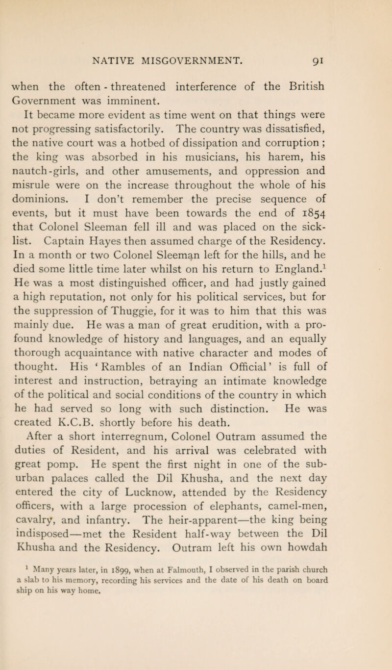 when the often - threatened interference of the British Government was imminent. It became more evident as time went on that things were not progressing satisfactorily. The country was dissatisfied, the native court was a hotbed of dissipation and corruption ; the king was absorbed in his musicians, his harem, his nautch-girls, and other amusements, and oppression and misrule were on the increase throughout the whole of his dominions. I don’t remember the precise sequence of events, but it must have been towards the end of 1854 that Colonel Sleeman fell ill and was placed on the sick- list. Captain Hayes then assumed charge of the Residency. In a month or two Colonel Sleeman left for the hills, and he died some little time later whilst on his return to England.1 He was a most distinguished officer, and had justly gained a high reputation, not only for his political services, but for the suppression of Thuggie, for it was to him that this was mainly due. He was a man of great erudition, with a pro¬ found knowledge of history and languages, and an equally thorough acquaintance with native character and modes of thought. His ‘Rambles of an Indian Official’ is full of interest and instruction, betraying an intimate knowledge of the political and social conditions of the country in which he had served so long with such distinction. He was created K.C.B. shortly before his death. After a short interregnum, Colonel Outram assumed the duties of Resident, and his arrival was celebrated with great pomp. He spent the first night in one of the sub¬ urban palaces called the Dil Khusha, and the next day entered the city of Lucknow, attended by the Residency officers, with a large procession of elephants, camel-men, cavalry, and infantry. The heir-apparent—the king being indisposed—met the Resident half-way between the Dil Khusha and the Residency. Outram left his own howdah 1 Many years later, in 1899, when at Falmouth, I observed in the parish church a slab to his memory, recording his services and the date of his death on board ship on his way home.