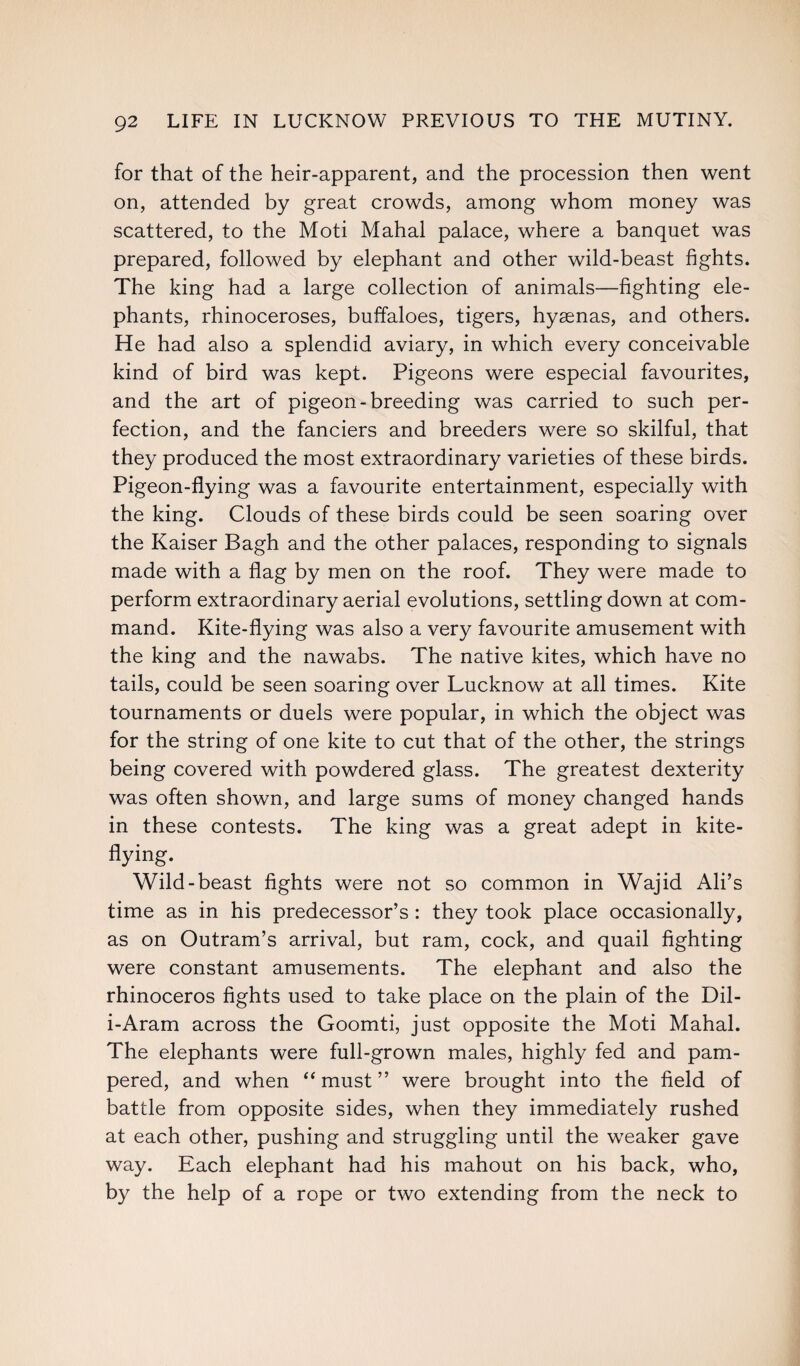 for that of the heir-apparent, and the procession then went on, attended by great crowds, among whom money was scattered, to the Moti Mahal palace, where a banquet was prepared, followed by elephant and other wild-beast fights. The king had a large collection of animals—fighting ele¬ phants, rhinoceroses, buffaloes, tigers, hyaenas, and others. He had also a splendid aviary, in which every conceivable kind of bird was kept. Pigeons were especial favourites, and the art of pigeon-breeding was carried to such per¬ fection, and the fanciers and breeders were so skilful, that they produced the most extraordinary varieties of these birds. Pigeon-flying was a favourite entertainment, especially with the king. Clouds of these birds could be seen soaring over the Kaiser Bagh and the other palaces, responding to signals made with a flag by men on the roof. They were made to perform extraordinary aerial evolutions, settling down at com¬ mand. Kite-flying was also a very favourite amusement with the king and the nawabs. The native kites, which have no tails, could be seen soaring over Lucknow at all times. Kite tournaments or duels were popular, in which the object was for the string of one kite to cut that of the other, the strings being covered with powdered glass. The greatest dexterity was often shown, and large sums of money changed hands in these contests. The king was a great adept in kite- flying. Wild-beast fights were not so common in Wajid Ali’s time as in his predecessor’s : they took place occasionally, as on Outram’s arrival, but ram, cock, and quail fighting were constant amusements. The elephant and also the rhinoceros fights used to take place on the plain of the Dil- i-Aram across the Goomti, just opposite the Moti Mahal. The elephants were full-grown males, highly fed and pam¬ pered, and when “must” were brought into the field of battle from opposite sides, when they immediately rushed at each other, pushing and struggling until the weaker gave way. Each elephant had his mahout on his back, who, by the help of a rope or two extending from the neck to