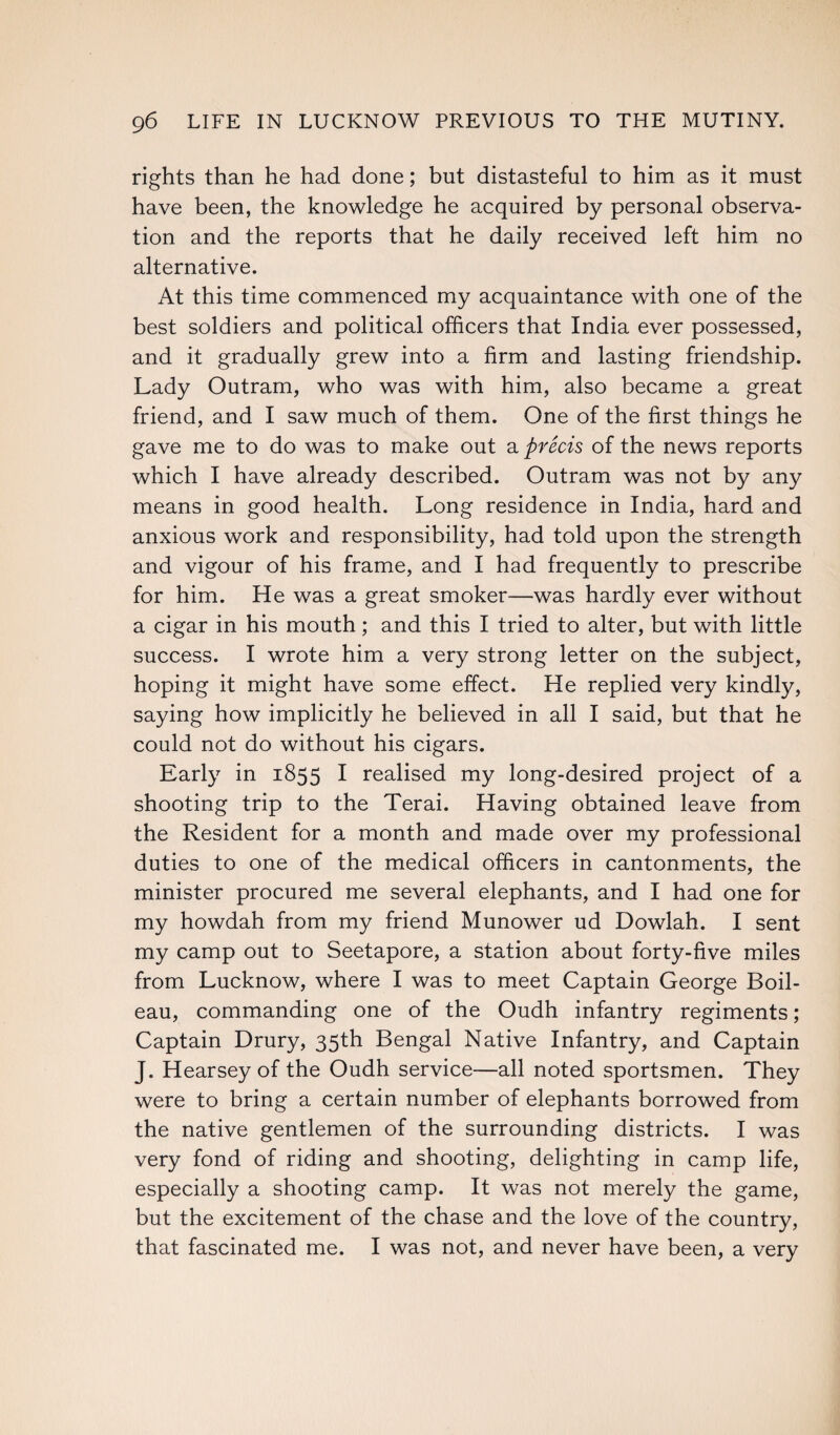 rights than he had done; but distasteful to him as it must have been, the knowledge he acquired by personal observa¬ tion and the reports that he daily received left him no alternative. At this time commenced my acquaintance with one of the best soldiers and political officers that India ever possessed, and it gradually grew into a firm and lasting friendship. Lady Outram, who was with him, also became a great friend, and I saw much of them. One of the first things he gave me to do was to make out a precis of the news reports which I have already described. Outram was not by any means in good health. Long residence in India, hard and anxious work and responsibility, had told upon the strength and vigour of his frame, and I had frequently to prescribe for him. He was a great smoker—was hardly ever without a cigar in his mouth; and this I tried to alter, but with little success. I wrote him a very strong letter on the subject, hoping it might have some effect. He replied very kindly, saying how implicitly he believed in all I said, but that he could not do without his cigars. Early in 1855 I realised my long-desired project of a shooting trip to the Terai. Having obtained leave from the Resident for a month and made over my professional duties to one of the medical officers in cantonments, the minister procured me several elephants, and I had one for my howdah from my friend Munower ud Dowlah. I sent my camp out to Seetapore, a station about forty-five miles from Lucknow, where I was to meet Captain George Boil- eau, commanding one of the Oudh infantry regiments; Captain Drury, 35th Bengal Native Infantry, and Captain J. Hearsey of the Oudh service—all noted sportsmen. They were to bring a certain number of elephants borrowed from the native gentlemen of the surrounding districts. I was very fond of riding and shooting, delighting in camp life, especially a shooting camp. It was not merely the game, but the excitement of the chase and the love of the country, that fascinated me. I was not, and never have been, a very