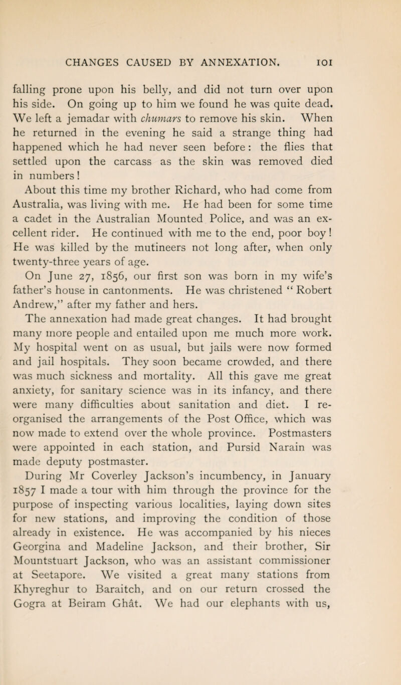 CHANGES CAUSED BY ANNEXATION. IOI falling prone upon his belly, and did not turn over upon his side. On going up to him we found he was quite dead. We left a jemadar with chumars to remove his skin. When he returned in the evening he said a strange thing had happened which he had never seen before : the flies that settled upon the carcass as the skin was removed died in numbers! About this time my brother Richard, who had come from Australia, was living with me. He had been for some time a cadet in the Australian Mounted Police, and was an ex¬ cellent rider. He continued with me to the end, poor boy ! He was killed by the mutineers not long after, when only twenty-three years of age. On June 27, 1856, our first son was born in my wife’s father’s house in cantonments. He was christened “ Robert Andrew,” after my father and hers. The annexation had made great changes. It had brought many more people and entailed upon me much more work. My hospital went on as usual, but jails were now formed and jail hospitals. They soon became crowded, and there was much sickness and mortality. All this gave me great anxiety, for sanitary science was in its infancy, and there were many difficulties about sanitation and diet. I re¬ organised the arrangements of the Post Office, which was now made to extend over the whole province. Postmasters were appointed in each station, and Pursid Narain was made deputy postmaster. During Mr Coverley Jackson’s incumbency, in January 1857 I made a tour with him through the province for the purpose of inspecting various localities, laying down sites for new stations, and improving the condition of those already in existence. He was accompanied by his nieces Georgina and Madeline Jackson, and their brother, Sir Mountstuart Jackson, who was an assistant commissioner at Seetapore. We visited a great many stations from Khyreghur to Baraitch, and on our return crossed the Gogra at Beiram Ghat. We had our elephants with us,