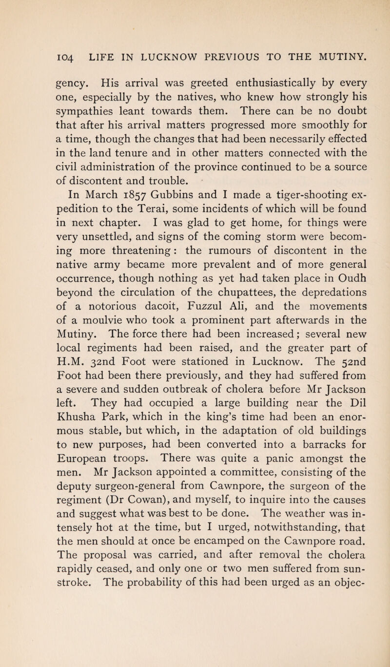 gency. His arrival was greeted enthusiastically by every one, especially by the natives, who knew how strongly his sympathies leant towards them. There can be no doubt that after his arrival matters progressed more smoothly for a time, though the changes that had been necessarily effected in the land tenure and in other matters connected with the civil administration of the province continued to be a source of discontent and trouble. In March 1857 Gubbins and I made a tiger-shooting ex¬ pedition to the Terai, some incidents of which will be found in next chapter. I was glad to get home, for things were very unsettled, and signs of the coming storm were becom¬ ing more threatening : the rumours of discontent in the native army became more prevalent and of more general occurrence, though nothing as yet had taken place in Oudh beyond the circulation of the chupattees, the depredations of a notorious dacoit, Fuzzul Ali, and the movements of a moulvie who took a prominent part afterwards in the Mutiny. The force there had been increased; several new local regiments had been raised, and the greater part of H.M. 32nd Foot were stationed in Lucknow. The 52nd Foot had been there previously, and they had suffered from a severe and sudden outbreak of cholera before Mr Jackson left. They had occupied a large building near the Dil Khusha Park, which in the king’s time had been an enor¬ mous stable, but which, in the adaptation of old buildings to new purposes, had been converted into a barracks for European troops. There was quite a panic amongst the men. Mr Jackson appointed a committee, consisting of the deputy surgeon-general from Cawnpore, the surgeon of the regiment (Dr Cowan), and myself, to inquire into the causes and suggest what was best to be done. The weather was in¬ tensely hot at the time, but I urged, notwithstanding, that the men should at once be encamped on the Cawnpore road. The proposal was carried, and after removal the cholera rapidly ceased, and only one or two men suffered from sun¬ stroke. The probability of this had been urged as an objec-