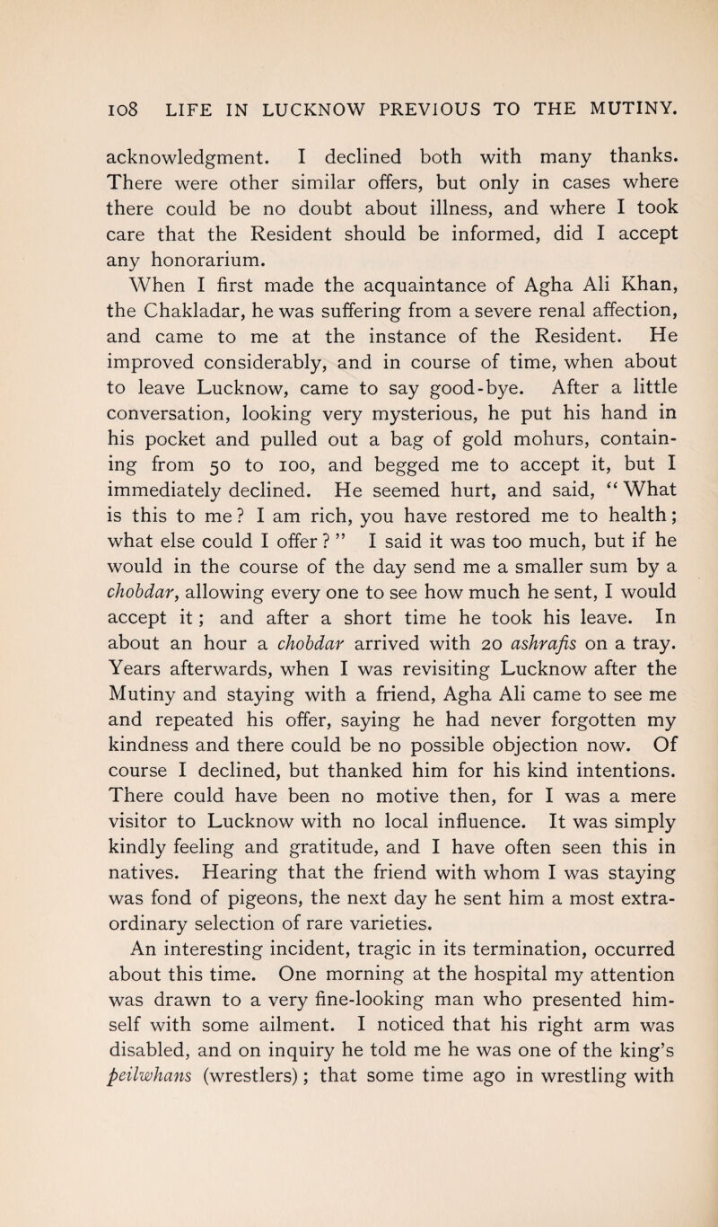 acknowledgment. I declined both with many thanks. There were other similar offers, but only in cases where there could be no doubt about illness, and where I took care that the Resident should be informed, did I accept any honorarium. When I first made the acquaintance of Agha Ali Khan, the Chakladar, he was suffering from a severe renal affection, and came to me at the instance of the Resident. He improved considerably, and in course of time, when about to leave Lucknow, came to say good-bye. After a little conversation, looking very mysterious, he put his hand in his pocket and pulled out a bag of gold mohurs, contain¬ ing from 50 to 100, and begged me to accept it, but I immediately declined. He seemed hurt, and said, “ What is this to me ? I am rich, you have restored me to health; what else could I offer ? ” I said it was too much, but if he would in the course of the day send me a smaller sum by a chobdar, allowing every one to see how much he sent, I would accept it; and after a short time he took his leave. In about an hour a chobdar arrived with 20 ashrafis on a tray. Years afterwards, when I was revisiting Lucknow after the Mutiny and staying with a friend, Agha Ali came to see me and repeated his offer, saying he had never forgotten my kindness and there could be no possible objection now. Of course I declined, but thanked him for his kind intentions. There could have been no motive then, for I was a mere visitor to Lucknow with no local influence. It was simply kindly feeling and gratitude, and I have often seen this in natives. Hearing that the friend with whom I was staying was fond of pigeons, the next day he sent him a most extra¬ ordinary selection of rare varieties. An interesting incident, tragic in its termination, occurred about this time. One morning at the hospital my attention was drawn to a very fine-looking man who presented him¬ self with some ailment. I noticed that his right arm was disabled, and on inquiry he told me he was one of the king’s peilwhans (wrestlers); that some time ago in wrestling with