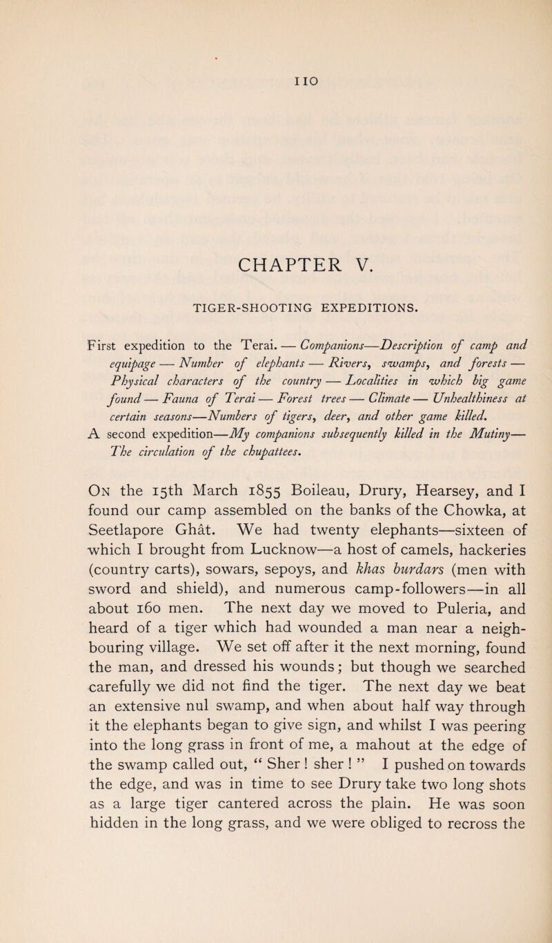 CHAPTER V. TIGER-SHOOTING EXPEDITIONS. First expedition to the Terai. — Companions—Description of camp and equipage — Number of elephants — Rivers, swamps, and forests — Physical characters of the country — Localities in which big game found—Fauna of Terai—Forest trees—Climate— Unhealthiness at certain seasons—Numbers of tigers, deer^ and other game hilled. A second expedition—My companions subsequently hilled in the Mutiny— The circulation of the chupattees. On the 15th March 1855 Boileau, Drury, Hearsey, and I found our camp assembled on the banks of the Chowka, at Seetlapore Ghat. We had twenty elephants—sixteen of which I brought from Lucknow—a host of camels, hackeries (country carts), sowars, sepoys, and khas hurdars (men with sword and shield), and numerous camp-followers—in all about 160 men. The next day we moved to Puleria, and heard of a tiger which had wounded a man near a neigh¬ bouring village. We set off after it the next morning, found the man, and dressed his wounds; but though we searched carefully we did not find the tiger. The next day we beat an extensive nul swamp, and when about half way through it the elephants began to give sign, and whilst I was peering into the long grass in front of me, a mahout at the edge of the swamp called out, “ Sher ! sher ! ” I pushed on towards the edge, and was in time to see Drury take two long shots as a large tiger cantered across the plain. He was soon hidden in the long grass, and we were obliged to recross the