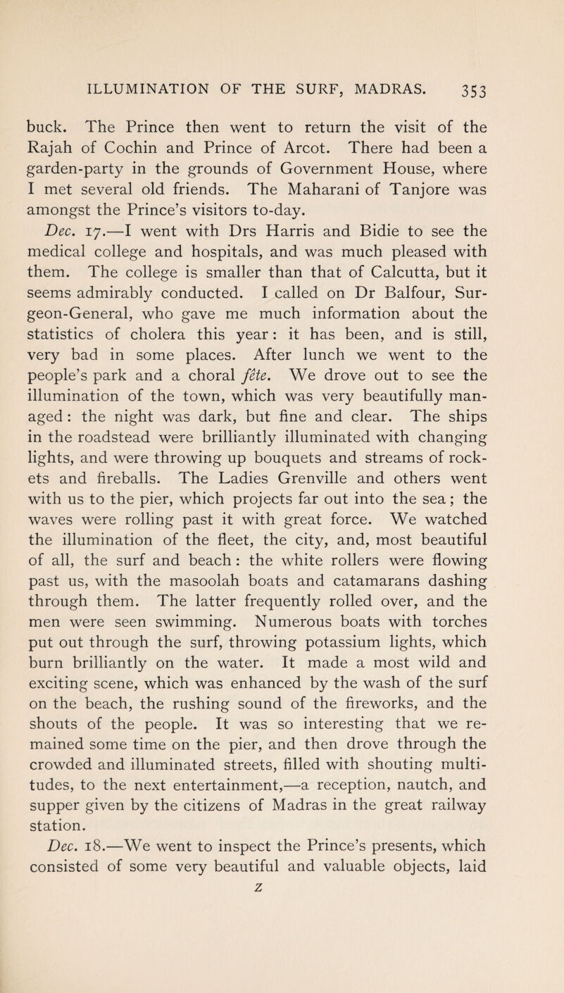 buck. The Prince then went to return the visit of the Rajah of Cochin and Prince of Arcot. There had been a garden-party in the grounds of Government House, where I met several old friends. The Maharani of Tanjore was amongst the Prince’s visitors to-day. Dec. 17.—I went with Drs Harris and Bidie to see the medical college and hospitals, and was much pleased with them. The college is smaller than that of Calcutta, but it seems admirably conducted. I called on Dr Balfour, Sur¬ geon-General, who gave me much information about the statistics of cholera this year: it has been, and is still, very bad in some places. After lunch we went to the people’s park and a choral fete. We drove out to see the illumination of the town, which was very beautifully man¬ aged : the night was dark, but fine and clear. The ships in the roadstead were brilliantly illuminated with changing lights, and were throwing up bouquets and streams of rock¬ ets and fireballs. The Ladies Grenville and others went with us to the pier, which projects far out into the sea; the waves were rolling past it with great force. We watched the illumination of the fleet, the city, and, most beautiful of all, the surf and beach : the white rollers were flowing past us, with the masoolah boats and catamarans dashing through them. The latter frequently rolled over, and the men were seen swimming. Numerous boats with torches put out through the surf, throwing potassium lights, which burn brilliantly on the water. It made a most wild and exciting scene, which was enhanced by the wash of the surf on the beach, the rushing sound of the fireworks, and the shouts of the people. It was so interesting that we re¬ mained some time on the pier, and then drove through the crowded and illuminated streets, filled with shouting multi¬ tudes, to the next entertainment,—a reception, nautch, and supper given by the citizens of Madras in the great railway station. Dec. 18.—We went to inspect the Prince’s presents, which consisted of some very beautiful and valuable objects, laid z