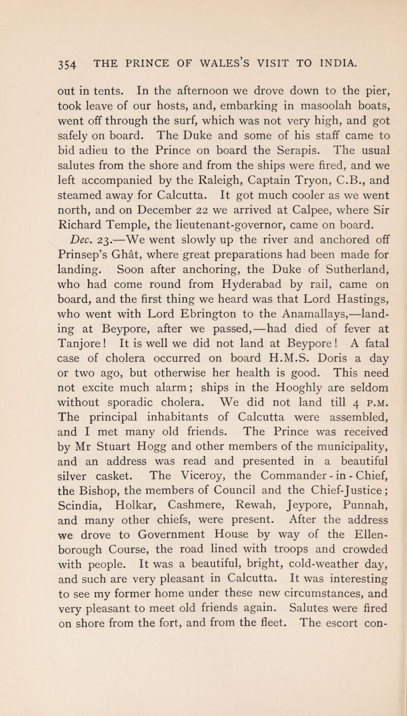 out in tents. In the afternoon we drove down to the pier, took leave of our hosts, and, embarking in masoolah boats, went off through the surf, which was not very high, and got safely on board. The Duke and some of his staff came to bid adieu to the Prince on board the Serapis. The usual salutes from the shore and from the ships were fired, and we left accompanied by the Raleigh, Captain Tryon, C.B., and steamed away for Calcutta. It got much cooler as we went north, and on December 22 we arrived at Calpee, where Sir Richard Temple, the lieutenant-governor, came on board. Dec. 23.—We went slowly up the river and anchored off Prinsep’s Ghat, where great preparations had been made for landing. Soon after anchoring, the Duke of Sutherland, who had come round from Hyderabad by rail, came on board, and the first thing we heard was that Lord Hastings, who went with Lord Ebrington to the Anamallays,—land¬ ing at Beypore, after we passed,—had died of fever at Tanjore! It is well we did not land at Beypore ! A fatal case of cholera occurred on board H.M.S. Doris a day or two ago, but otherwise her health is good. This need not excite much alarm; ships in the Hooghly are seldom without sporadic cholera. We did not land till 4 p.m. The principal inhabitants of Calcutta were assembled, and I met many old friends. The Prince was received by Mr Stuart Hogg and other members of the municipality, and an address was read and presented in a beautiful silver casket. The Viceroy, the Commander-in-Chief, the Bishop, the members of Council and the Chief-Justice; Scindia, Holkar, Cashmere, Rewah, Jeypore, Punnah, and many other chiefs, were present. After the address we drove to Government House by way of the Ellen- borough Course, the road lined with troops and crowded with people. It was a beautiful, bright, cold-weather day, and such are very pleasant in Calcutta. It was interesting to see my former home under these new circumstances, and very pleasant to meet old friends again. Salutes were fired on shore from the fort, and from the fleet. The escort con-