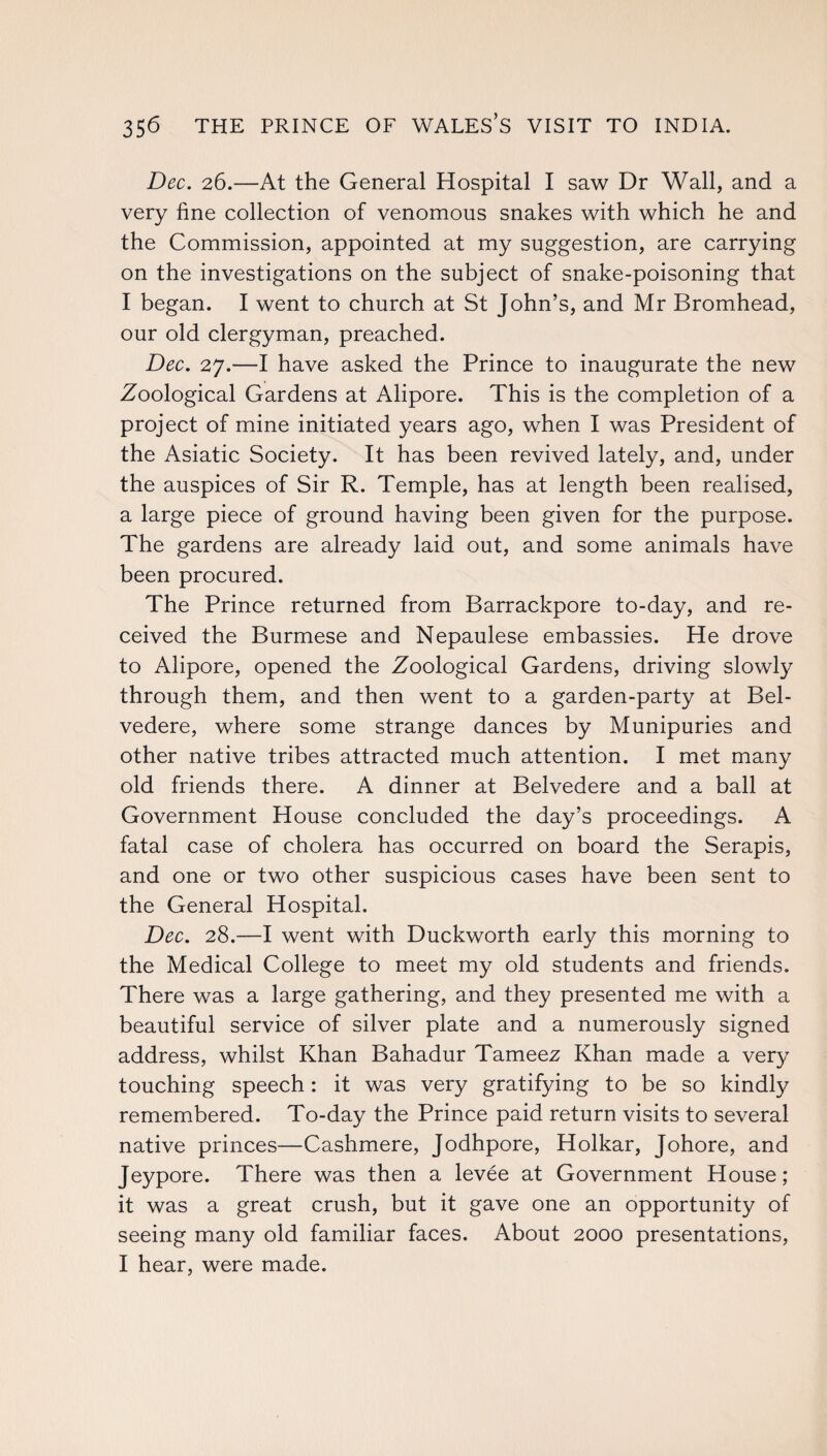 Dec. 26.—At the General Hospital I saw Dr Wall, and a very fine collection of venomous snakes with which he and the Commission, appointed at my suggestion, are carrying on the investigations on the subject of snake-poisoning that I began. I went to church at St John’s, and Mr Bromhead, our old clergyman, preached. Dec. 27.—I have asked the Prince to inaugurate the new Zoological Gardens at Alipore. This is the completion of a project of mine initiated years ago, when I was President of the Asiatic Society. It has been revived lately, and, under the auspices of Sir R. Temple, has at length been realised, a large piece of ground having been given for the purpose. The gardens are already laid out, and some animals have been procured. The Prince returned from Barrackpore to-day, and re¬ ceived the Burmese and Nepaulese embassies. He drove to Alipore, opened the Zoological Gardens, driving slowly through them, and then went to a garden-party at Bel¬ vedere, where some strange dances by Munipuries and other native tribes attracted much attention. I met many old friends there. A dinner at Belvedere and a ball at Government House concluded the day’s proceedings. A fatal case of cholera has occurred on board the Serapis, and one or two other suspicious cases have been sent to the General Hospital. Dec. 28.—I went with Duckworth early this morning to the Medical College to meet my old students and friends. There was a large gathering, and they presented me with a beautiful service of silver plate and a numerously signed address, whilst Khan Bahadur Tameez Khan made a very touching speech: it was very gratifying to be so kindly remembered. To-day the Prince paid return visits to several native princes—Cashmere, Jodhpore, Holkar, Johore, and Jeypore. There was then a levee at Government House; it was a great crush, but it gave one an opportunity of seeing many old familiar faces. About 2000 presentations, I hear, were made.