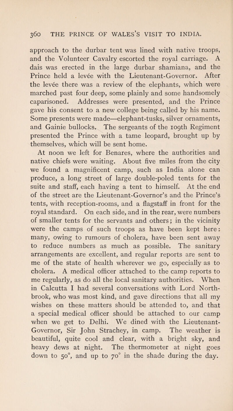 approach to the durbar tent was lined with native troops, and the Volunteer Cavalry escorted the royal carriage. A dais was erected in the large durbar shamiana, and the Prince held a levee with the Lieutenant-Governor. After the levee there was a review of the elephants, which were marched past four deep, some plainly and some handsomely caparisoned. Addresses were presented, and the Prince gave his consent to a new college being called by his name. Some presents were made—elephant-tusks, silver ornaments, and Gainie bullocks. The sergeants of the 109th Regiment presented the Prince with a tame leopard, brought up by themselves, which will be sent home. At noon we left for Benares, where the authorities and native chiefs were waiting. About five miles from the city we found a magnificent camp, such as India alone can produce, a long street of large double-poled tents for the suite and staff, each having a tent to himself. At the end of the street are the Lieutenant-Governor’s and the Prince’s tents, with reception-rooms, and a flagstaff in front for the royal standard. On each side, and in the rear, were numbers of smaller tents for the servants and others; in the vicinity were the camps of such troops as have been kept here: many, owing to rumours of cholera, have been sent away to reduce numbers as much as possible. The sanitary arrangements are excellent, and regular reports are sent to me of the state of health wherever we go, especially as to cholera. A medical officer attached to the camp reports to me regularly, as do all the local sanitary authorities. When in Calcutta I had several conversations with Lord North¬ brook, who was most kind, and gave directions that all my wishes on these matters should be attended to, and that a special medical officer should be attached to our camp when we get to Delhi. We dined with the Lieutenant- Governor, Sir John Strachey, in camp. The weather is beautiful, quite cool and clear, with a bright sky, and heavy dews at night. The thermometer at night goes down to 50°, and up to 70° in the shade during the day.