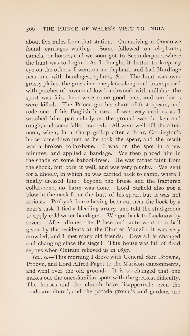 about five miles from that station. On arriving at Oonao we found carriages waiting. Some followed on elephants, camels, or horses, and we soon got to Secunderpore, where the hunt was to begin. As I thought it better to keep my eye on the others, I went on an elephant, and had Hardinge near me with bandages, splints, &c. The hunt was over grassy plains, the grass in some places long and interspersed with patches of cover and low brushwood, with nullahs : the sport was fair, there were some good runs, and ten boars were killed. The Prince got his share of first spears, and rode one of his English horses. I was very anxious as I watched him, particularly as the ground was broken and rough, and some falls occurred. All went well till the after¬ noon, when, in a sharp gallop after a boar, Carrington’s horse came down just as he took the spear, and the result was a broken collar-bone. I was on the spot in a few minutes, and applied a bandage. We then placed him in the shade of some babool-trees. He was rather faint from the shock, but bore it well, and was very plucky. We sent for a dhooly, in which he was carried back to camp, where I finally dressed him : beyond the bruise and the fractured collar-bone, no harm was done. Lord Suffield also got a blow in the neck from the butt of his spear, but it was not serious. Probyn’s horse having been cut near the hock by a boar’s tusk, I tied a bleeding artery, and told the stud-groom to apply cold-water bandages. We got back to Lucknow by seven. After dinner the Prince and suite went to a ball given by the residents at the Chutter Munzil: it was very crowded, and I met many old friends. How all is changed and changing since the siege ! This house was full of dead sepoys when Outram relieved us in 1857. Jan. 9.—This morning I drove with General Sam Browne, Probyn, and Lord Alfred Paget to the Muriaon cantonments, and went over the old ground. It is so changed that one makes out the once-familiar spots with the greatest difficulty. The houses and the church have disappeared; even the roads are altered, and the parade grounds and gardens are