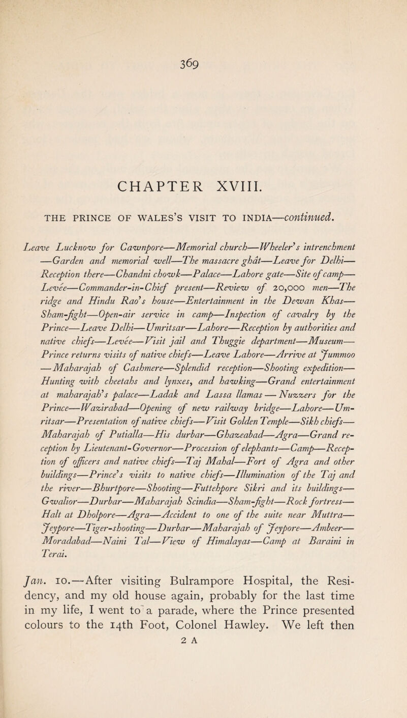 CHAPTER XVIII. THE PRINCE OF WALES’S VISIT TO INDIA—continued. Leave Lucknow for Cawnpore—Memorial church—Wheeler s intrenchment —Garden and memorial well—The massacre ghat—Leave for Delhi— Reception there—Chandni chowk—Palace—Lahore gate—Site of camp— Levee—Commander-in-Chief present—Review of 20,000 men—The ridge and Hindu Rads house—Entertainment in the Dewan Khas— Sham-fight—Open-air service in camp—Inspection of cavalry by the Prince—Leave Delhi—Umritsar—Lahore—Reception by authorities and native chiefs—Levee—Visit jail and Thuggie department—Museum— Prince returns visits of native chiefs—Leave Lahore—Arrive at Jummoo — Maharajah of Cashmere—Splendid reception—Shooting expedition— Hunting with cheetahs and lynxes, and hawking—Grand entertainment at maharajah’s palace—Ladak and Lassa llamas — Nuzzers for the Prince—Wazir abaci—Opening of new railway bridge—Lahore—Um¬ ritsar—Presentation of native chiefs—Visit Golden Temple—Sikh chiefs— Maharajah of Putialla—His durbar—Ghazeabad—Agra—Grand re¬ ception by Lieutenant-Governor—Procession of elephants—Camp—Recep¬ tion of officers and native chiefs—Taj Mahal—Fort of Agra and other buildings—Prince’s visits to native chiefs—Illumination of the Taj and the river—Bhurtpore—Shooting—Futtehpore Sikri and its buildings— Gwalior—Durbar—Maharajah Scindia—Sham-fght—Rock fortress— Halt at Dholpore—Agra—Accident to one of the suite near Muttra— feypore—Tiger-shooting—Durbar—Maharajah of Jeypore—Ambeer— Moradabad—Nain't Tal—View of Himalayas—Camp at Bar ain't in Tercet. Jan. 10.—After visiting Bulrampore Hospital, the Resi¬ dency, and my old house again, probably for the last time in my life, I went to a parade, where the Prince presented colours to the 14th Foot, Colonel Hawley. We left then 2 A