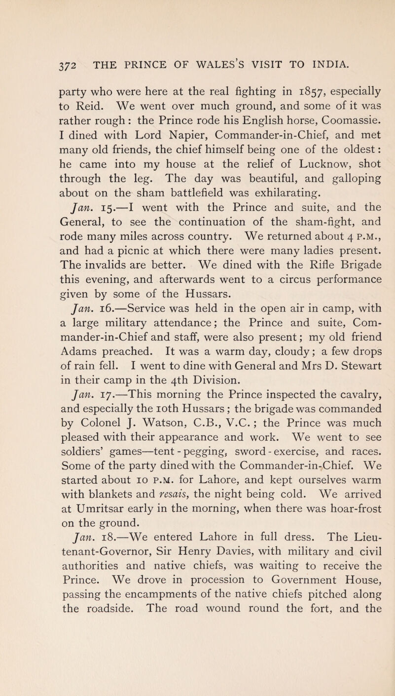 party who were here at the real fighting in 1857, especially to Reid. We went over much ground, and some of it was rather rough : the Prince rode his English horse, Coomassie. I dined with Lord Napier, Commander-in-Chief, and met many old friends, the chief himself being one of the oldest: he came into my house at the relief of Lucknow, shot through the leg. The day was beautiful, and galloping about on the sham battlefield was exhilarating. Jan. 15.—I went with the Prince and suite, and the General, to see the continuation of the sham-fight, and rode many miles across country. We returned about 4 p.m., and had a picnic at which there were many ladies present. The invalids are better. We dined with the Rifle Brigade this evening, and afterwards went to a circus performance given by some of the Hussars. Jan. 16.—Service was held in the open air in camp, with a large military attendance; the Prince and suite, Com¬ mander-in-Chief and staff, were also present; my old friend Adams preached. It was a warm day, cloudy; a few drops of rain fell. I went to dine with General and Mrs D. Stewart in their camp in the 4th Division. Jan. 17.—This morning the Prince inspected the cavalry, and especially the 10th Hussars ; the brigade was commanded by Colonel J. Watson, C.B., V.C. ; the Prince was much pleased with their appearance and work. We went to see soldiers’ games—tent - pegging, sword - exercise, and races. Some of the party dined with the Commander-in-Chief. We started about 10 p.m. for Lahore, and kept ourselves warm with blankets and resais, the night being cold. We arrived at Umritsar early in the morning, when there was hoar-frost on the ground. Jan. 18.—We entered Lahore in full dress. The Lieu¬ tenant-Governor, Sir Henry Davies, with military and civil authorities and native chiefs, was waiting to receive the Prince. We drove in procession to Government House, passing the encampments of the native chiefs pitched along the roadside. The road wound round the fort, and the