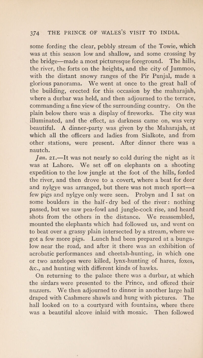 some fording the clear, pebbly stream of the Towie, which was at this season low and shallow, and some crossing by the bridge—made a most picturesque foreground. The hills, the river, the forts on the heights, and the city of Jummoo, with the distant snowy ranges of the Pir Punjal, made a glorious panorama. We went at once to the great hall of the building, erected for this occasion by the maharajah, where a durbar was held, and then adjourned to the terrace, commanding a fine view of the surrounding country. On the plain below there was a display of fireworks. The city was illuminated, and the effect, as darkness came on, was very beautiful. A dinner-party was given by the Maharajah, at which all the officers and ladies from Sialkote, and from other stations, were present. After dinner there was a nautch. Jan. 21.—It was not nearly so cold during the night as it was at Lahore. We set off on elephants on a shooting expedition to the low jungle at the foot of the hills, forded the river, and then drove to a covert, where a beat for deer and nylgye was arranged, but there was not much sport—a few pigs and nylgye only were seen. Probyn and I sat on some boulders in the half - dry bed of the river: nothing passed, but we saw pea-fowl and jungle-cock rise, and heard shots from the others in the distance. We reassembled, mounted the elephants which had followed us, and went on to beat over a grassy plain intersected by a stream, where we got a few more pigs. Lunch had been prepared at a bunga¬ low near the road, and after it there was an exhibition of acrobatic performances and cheetah-hunting, in which one or two antelopes were killed, lynx-hunting of hares, foxes, &c., and hunting with different kinds of hawks. On returning to the palace there was a durbar, at which the sirdars were presented to the Prince, and offered their nuzzers. We then adjourned to dinner in another large hall draped with Cashmere shawls and hung with pictures. The hall looked on to a courtyard with fountains, where there was a beautiful alcove inlaid with mosaic. Then followed
