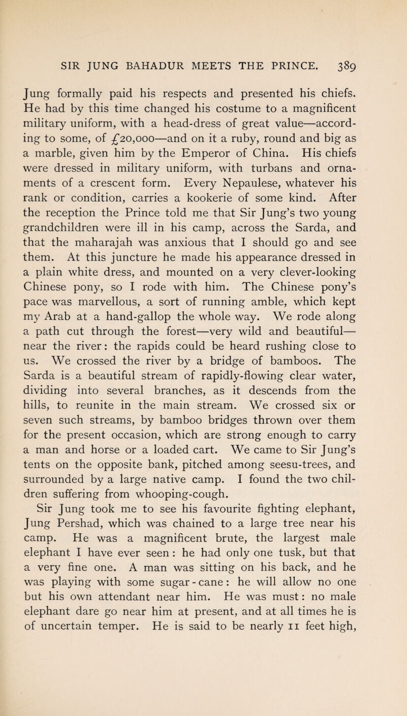 Jung formally paid his respects and presented his chiefs. He had by this time changed his costume to a magnificent military uniform, with a head-dress of great value—accord¬ ing to some, of £20,000—and on it a ruby, round and big as a marble, given him by the Emperor of China. His chiefs were dressed in military uniform, with turbans and orna¬ ments of a crescent form. Every Nepaulese, whatever his rank or condition, carries a kookerie of some kind. After the reception the Prince told me that Sir Jung’s two young grandchildren were ill in his camp, across the Sarda, and that the maharajah was anxious that I should go and see them. At this juncture he made his appearance dressed in a plain white dress, and mounted on a very clever-looking Chinese pony, so I rode with him. The Chinese pony’s pace was marvellous, a sort of running amble, which kept my Arab at a hand-gallop the whole way. We rode along a path cut through the forest—very wild and beautiful— near the river: the rapids could be heard rushing close to us. We crossed the river by a bridge of bamboos. The Sarda is a beautiful stream of rapidly-flowing clear water, dividing into several branches, as it descends from the hills, to reunite in the main stream. We crossed six or seven such streams, by bamboo bridges thrown over them for the present occasion, which are strong enough to carry a man and horse or a loaded cart. We came to Sir Jung’s tents on the opposite bank, pitched among seesu-trees, and surrounded by a large native camp. I found the two chil¬ dren suffering from whooping-cough. Sir Jung took me to see his favourite fighting elephant, Jung Pershad, which was chained to a large tree near his camp. He was a magnificent brute, the largest male elephant I have ever seen : he had only one tusk, but that a very fine one. A man was sitting on his back, and he was playing with some sugar - cane: he will allow no one but his own attendant near him. He was must: no male elephant dare go near him at present, and at all times he is of uncertain temper. He is said to be nearly 11 feet high,