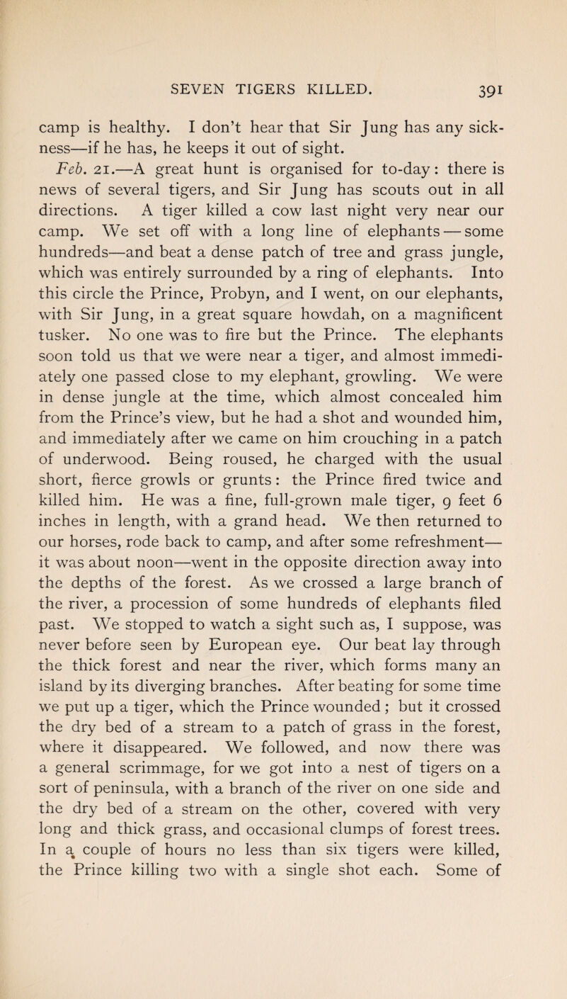 camp is healthy. I don’t hear that Sir Jung has any sick¬ ness—if he has, he keeps it out of sight. Feb. 21.—A great hunt is organised for to-day: there is news of several tigers, and Sir Jung has scouts out in all directions. A tiger killed a cow last night very near our camp. We set off with a long line of elephants — some hundreds—and beat a dense patch of tree and grass jungle, which was entirely surrounded by a ring of elephants. Into this circle the Prince, Probyn, and I went, on our elephants, with Sir Jung, in a great square howdah, on a magnificent tusker. No one was to fire but the Prince. The elephants soon told us that we were near a tiger, and almost immedi¬ ately one passed close to my elephant, growling. We were in dense jungle at the time, which almost concealed him from the Prince’s view, but he had a shot and wounded him, and immediately after we came on him crouching in a patch of underwood. Being roused, he charged with the usual short, fierce growls or grunts: the Prince fired twice and killed him. He was a fine, full-grown male tiger, 9 feet 6 inches in length, with a grand head. We then returned to our horses, rode back to camp, and after some refreshment— it was about noon—went in the opposite direction away into the depths of the forest. As we crossed a large branch of the river, a procession of some hundreds of elephants filed past. We stopped to watch a sight such as, I suppose, was never before seen by European eye. Our beat lay through the thick forest and near the river, which forms many an island by its diverging branches. After beating for some time we put up a tiger, which the Prince wounded; but it crossed the dry bed of a stream to a patch of grass in the forest, where it disappeared. We followed, and now there was a general scrimmage, for we got into a nest of tigers on a sort of peninsula, with a branch of the river on one side and the dry bed of a stream on the other, covered with very long and thick grass, and occasional clumps of forest trees. In a couple of hours no less than six tigers were killed, the Prince killing two with a single shot each. Some of