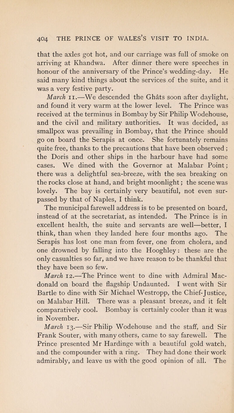 that the axles got hot, and our carriage was full of smoke on arriving at Khandwa. After dinner there were speeches in honour of the anniversary of the Prince’s wedding-day. He said many kind things about the services of the suite, and it was a very festive party. March n.—We descended the Ghats soon after daylight, and found it very warm at the lower level. The Prince was received at the terminus in Bombay by Sir Philip Wodehouse, and the civil and military authorities. It was decided, as smallpox was prevailing in Bombay, that the Prince should go on board the Serapis at once. She fortunately remains quite free, thanks to the precautions that have been observed ; the Doris and other ships in the harbour have had some cases. We dined with the Governor at Malabar Point; there was a delightful sea-breeze, with the sea breaking on the rocks close at hand, and bright moonlight; the scene was lovely. The bay is certainly very beautiful, not even sur¬ passed by that of Naples, I think. The municipal farewell address is to be presented on board, instead of at the secretariat, as intended. The Prince is in excellent health, the suite and servants are well—better, I think, than when they landed here four months ago. The Serapis has lost one man from fever, one from cholera, and one drowned by falling into the Hooghley: these are the only casualties so far, and we have reason to be thankful that they have been so few. March 12.-—The Prince went to dine with Admiral Mac¬ donald on board the flagship Undaunted. I went with Sir Bartle to dine with Sir Michael Westropp, the Chief-Justice, on Malabar Hill. There was a pleasant breeze, and it felt comparatively cool. Bombay is certainly cooler than it was in November. March 13.—Sir Philip Wodehouse and the staff, and Sir Frank Souter, with many others, came to say farewell. The Prince presented Mr Hardinge with a beautiful gold watch, and the compounder with a ring. They had done their work admirably, and leave us with the good opinion of all. The