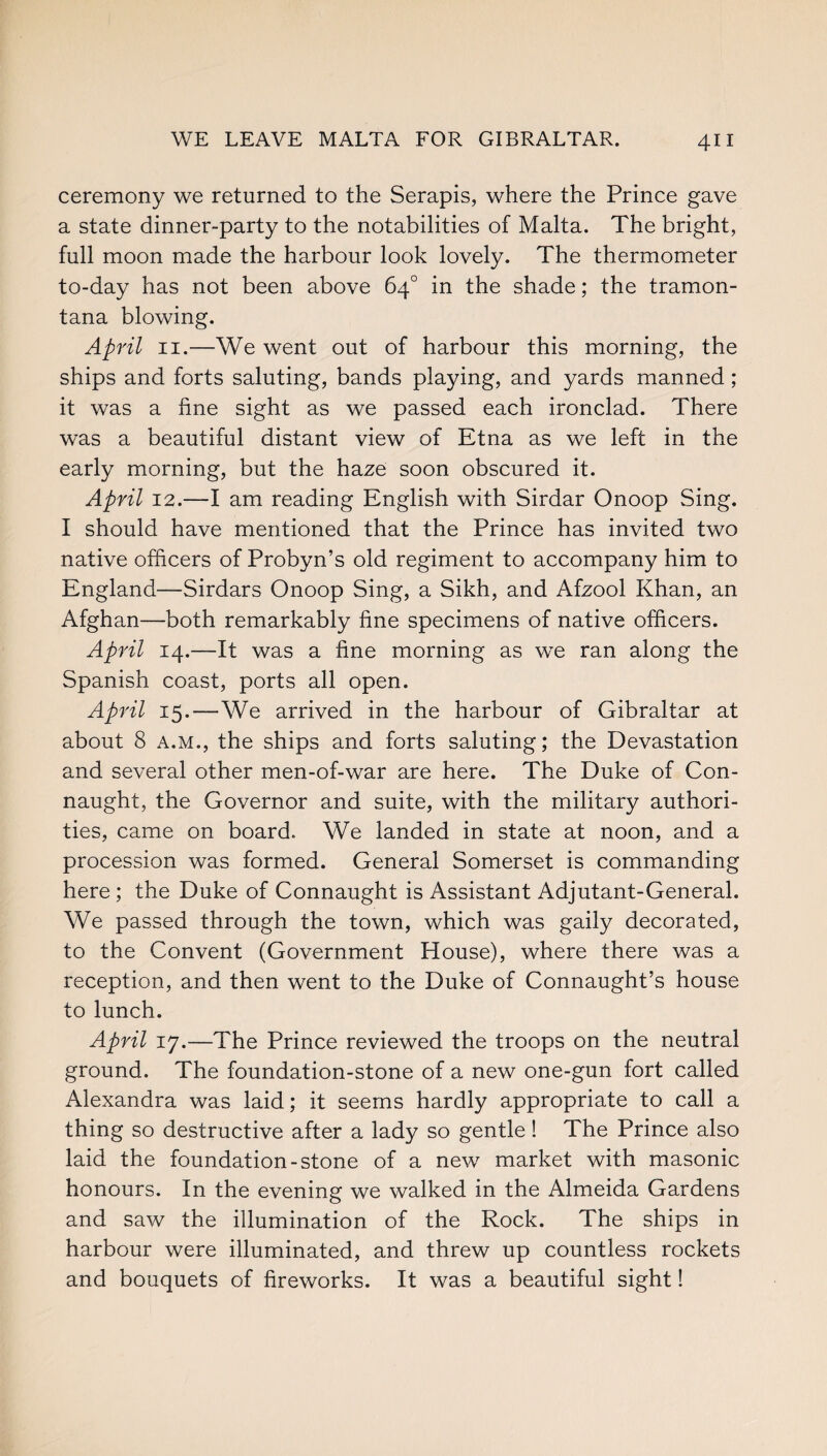 ceremony we returned to the Serapis, where the Prince gave a state dinner-party to the notabilities of Malta. The bright, full moon made the harbour look lovely. The thermometer to-day has not been above 64° in the shade; the tramon- tana blowing. April 11.—We went out of harbour this morning, the ships and forts saluting, bands playing, and yards manned; it was a fine sight as we passed each ironclad. There was a beautiful distant view of Etna as we left in the early morning, but the haze soon obscured it. April 12.—I am reading English with Sirdar Onoop Sing. I should have mentioned that the Prince has invited two native officers of Probyn’s old regiment to accompany him to England—Sirdars Onoop Sing, a Sikh, and Afzool Khan, an Afghan—both remarkably fine specimens of native officers. April 14.—It was a fine morning as we ran along the Spanish coast, ports all open. April 15.—We arrived in the harbour of Gibraltar at about 8 a.m., the ships and forts saluting; the Devastation and several other men-of-war are here. The Duke of Con¬ naught, the Governor and suite, with the military authori¬ ties, came on board. We landed in state at noon, and a procession was formed. General Somerset is commanding here ; the Duke of Connaught is Assistant Adjutant-General. We passed through the town, which was gaily decorated, to the Convent (Government House), where there was a reception, and then went to the Duke of Connaught’s house to lunch. April 17.—The Prince reviewed the troops on the neutral ground. The foundation-stone of a new one-gun fort called Alexandra was laid; it seems hardly appropriate to call a thing so destructive after a lady so gentle! The Prince also laid the foundation-stone of a new market with masonic honours. In the evening we walked in the Almeida Gardens and saw the illumination of the Rock. The ships in harbour were illuminated, and threw up countless rockets and bouquets of fireworks. It was a beautiful sight!