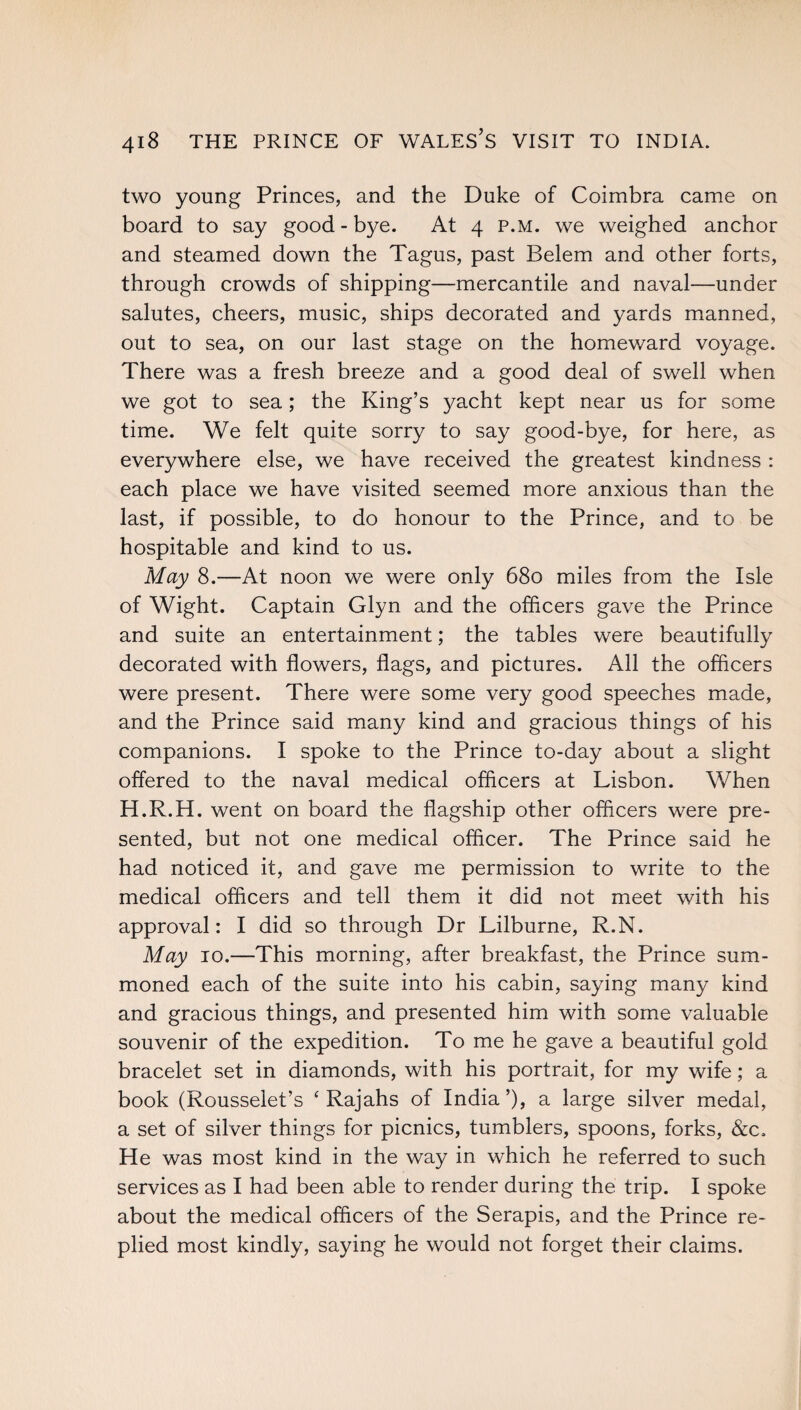 two young Princes, and the Duke of Coimbra came on board to say good-bye. At 4 p.m. we weighed anchor and steamed down the Tagus, past Belem and other forts, through crowds of shipping—mercantile and naval—under salutes, cheers, music, ships decorated and yards manned, out to sea, on our last stage on the homeward voyage. There was a fresh breeze and a good deal of swell when we got to sea; the King’s yacht kept near us for some time. We felt quite sorry to say good-bye, for here, as everywhere else, we have received the greatest kindness : each place we have visited seemed more anxious than the last, if possible, to do honour to the Prince, and to be hospitable and kind to us. May 8.—At noon we were only 680 miles from the Isle of Wight. Captain Glyn and the officers gave the Prince and suite an entertainment; the tables were beautifully decorated with flowers, flags, and pictures. All the officers were present. There were some very good speeches made, and the Prince said many kind and gracious things of his companions. I spoke to the Prince to-day about a slight offered to the naval medical officers at Lisbon. When H.R.H. went on board the flagship other officers were pre¬ sented, but not one medical officer. The Prince said he had noticed it, and gave me permission to write to the medical officers and tell them it did not meet with his approval: I did so through Dr Lilburne, R.N. May 10.—This morning, after breakfast, the Prince sum¬ moned each of the suite into his cabin, saying many kind and gracious things, and presented him with some valuable souvenir of the expedition. To me he gave a beautiful gold bracelet set in diamonds, with his portrait, for my wife; a book (Rousselet’s ‘ Rajahs of India’), a large silver medal, a set of silver things for picnics, tumblers, spoons, forks, &c. He was most kind in the way in which he referred to such services as I had been able to render during the trip. I spoke about the medical officers of the Serapis, and the Prince re¬ plied most kindly, saying he would not forget their claims.