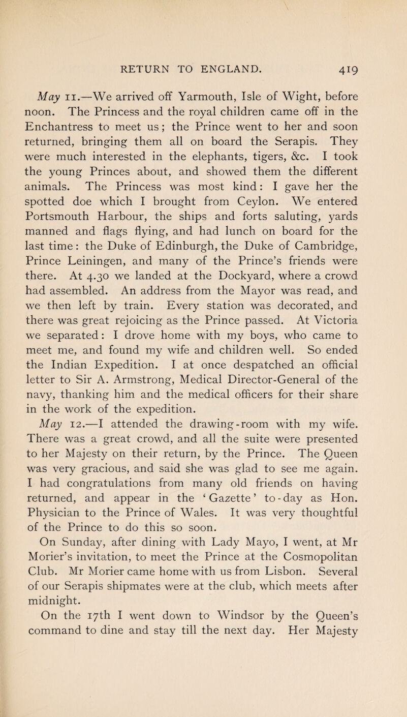 May 11.—We arrived off Yarmouth, Isle of Wight, before noon. The Princess and the royal children came off in the Enchantress to meet us; the Prince went to her and soon returned, bringing them all on board the Serapis. They were much interested in the elephants, tigers, &c. I took the young Princes about, and showed them the different animals. The Princess was most kind: I gave her the spotted doe which I brought from Ceylon. We entered Portsmouth Harbour, the ships and forts saluting, yards manned and flags flying, and had lunch on board for the last time: the Duke of Edinburgh, the Duke of Cambridge, Prince Leiningen, and many of the Prince’s friends were there. At 4.30 we landed at the Dockyard, where a crowd had assembled. An address from the Mayor was read, and we then left by train. Every station was decorated, and there was great rejoicing as the Prince passed. At Victoria we separated: I drove home with my boys, who came to meet me, and found my wife and children well. So ended the Indian Expedition. I at once despatched an official letter to Sir A. Armstrong, Medical Director-General of the navy, thanking him and the medical officers for their share in the work of the expedition. May 12.—I attended the drawing-room with my wife. There was a great crowd, and all the suite were presented to her Majesty on their return, by the Prince. The Queen was very gracious, and said she was glad to see me again. I had congratulations from many old friends on having returned, and appear in the ‘Gazette’ to-day as Hon. Physician to the Prince of Wales. It was very thoughtful of the Prince to do this so soon. On Sunday, after dining with Lady Mayo, I went, at Mr Morier’s invitation, to meet the Prince at the Cosmopolitan Club. Mr Morier came home with us from Lisbon. Several of our Serapis shipmates were at the club, which meets after midnight. On the 17th I went down to Windsor by the Queen’s command to dine and stay till the next day. Her Majesty