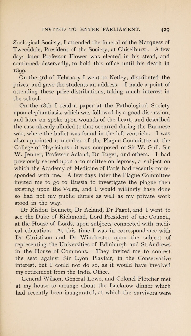 Zoological Society, I attended the funeral of the Marquess of Tweeddale, President of the Society, at Chiselhurst. A few days later Professor Flower was elected in his stead, and continued, deservedly, to hold this office until his death in 1899. On the 3rd of February I went to Netley, distributed the prizes, and gave the students an address. I made a point of attending these prize distributions, taking much interest in the school. On the 18th I read a paper at the Pathological Society upon elephantiasis, which was followed by a good discussion, and later on spoke upon wounds of the heart, and described the case already alluded to that occurred during the Burmese war, where the bullet was found in the left ventricle. I was also appointed a member of the Plague Committee at the College of Physicians : it was composed of Sir W. Gull, Sir W. Jenner, Professor Acland, Dr Paget, and others. I had previously served upon a committee on leprosy, a subject on which the Academy of Medicine of Paris had recently corre¬ sponded with me. A few days later the Plague Committee invited me to go to Russia to investigate the plague then existing upon the Volga, and I would willingly have done so had not my public duties as well as my private work stood in the way. Dr Risdon Bennett, Dr Acland, Dr Paget, and I went to see the Duke of Richmond, Lord President of the Council, at the House of Lords, upon subjects connected with medi¬ cal education. At this time I was in correspondence with Dr Christison and Dr Winchester upon the subject of representing the Universities of Edinburgh and St Andrews in the House of Commons. They invited me to contest the seat against Sir Lyon Playfair, in the Conservative interest, but I could not do so, as it would have involved my retirement from the India Office. General Wilson, General Lowe, and Colonel Fletcher met at my house to arrange about the Lucknow dinner which had recently been inaugurated, at which the survivors were