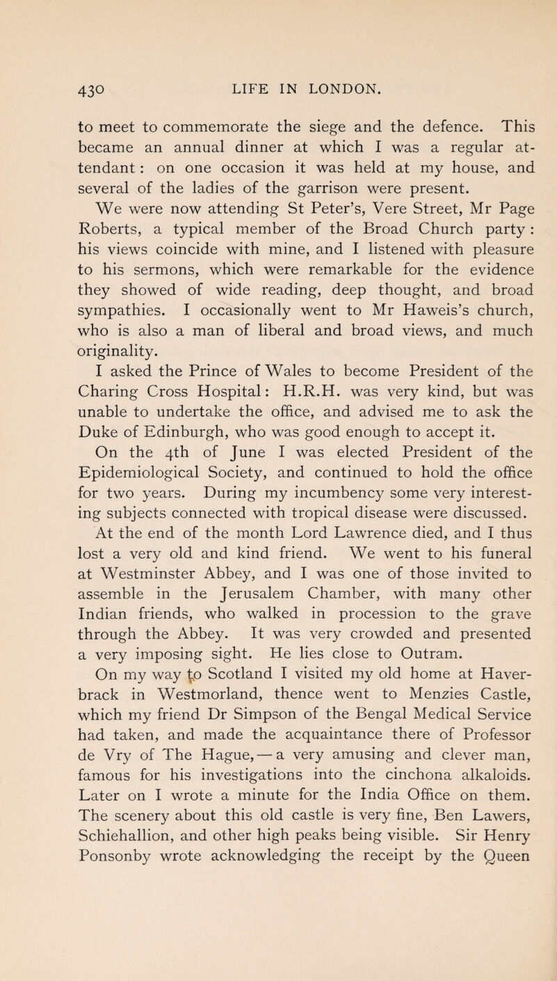 to meet to commemorate the siege and the defence. This became an annual dinner at which I was a regular at¬ tendant : on one occasion it was held at my house, and several of the ladies of the garrison were present. We were now attending St Peter’s, Vere Street, Mr Page Roberts, a typical member of the Broad Church party : his views coincide with mine, and I listened with pleasure to his sermons, which were remarkable for the evidence they showed of wide reading, deep thought, and broad sympathies. I occasionally went to Mr Haweis’s church, who is also a man of liberal and broad views, and much originality. I asked the Prince of Wales to become President of the Charing Cross Hospital: H.R.H. was very kind, but was unable to undertake the office, and advised me to ask the Duke of Edinburgh, who was good enough to accept it. On the 4th of June I was elected President of the Epidemiological Society, and continued to hold the office for two years. During my incumbency some very interest¬ ing subjects connected with tropical disease were discussed. At the end of the month Lord Lawrence died, and I thus lost a very old and kind friend. We went to his funeral at Westminster Abbey, and I was one of those invited to assemble in the Jerusalem Chamber, with many other Indian friends, who walked in procession to the grave through the Abbey. It was very crowded and presented a very imposing sight. He lies close to Outram. On my way to Scotland I visited my old home at Haver- brack in Westmorland, thence went to Menzies Castle, which my friend Dr Simpson of the Bengal Medical Service had taken, and made the acquaintance there of Professor de Vry of The Hague, — a very amusing and clever man, famous for his investigations into the cinchona alkaloids. Later on I wrote a minute for the India Office on them. The scenery about this old castle is very fine, Ben Lawers, Schiehallion, and other high peaks being visible. Sir Henry Ponsonby wrote acknowledging the receipt by the Queen