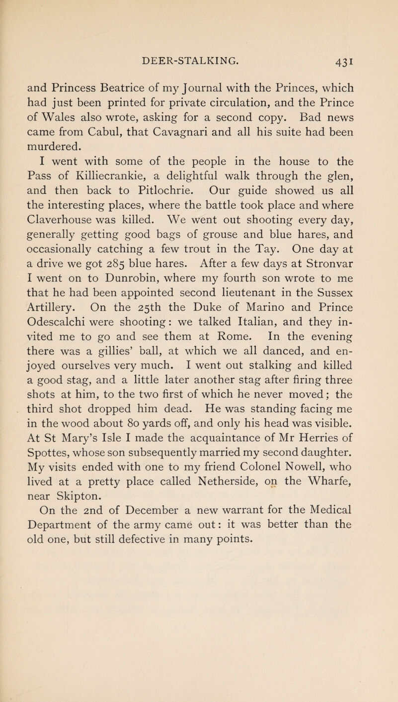 and Princess Beatrice of my Journal with the Princes, which had just been printed for private circulation, and the Prince of Wales also wrote, asking for a second copy. Bad news came from Cabul, that Cavagnari and all his suite had been murdered. I went with some of the people in the house to the Pass of Killiecrankie, a delightful walk through the glen, and then back to Pitlochrie. Our guide showed us all the interesting places, where the battle took place and where Claverhouse was killed. We went out shooting everyday, generally getting good bags of grouse and blue hares, and occasionally catching a few trout in the Tay. One day at a drive we got 285 blue hares. After a few days at Stronvar I went on to Dunrobin, where my fourth son wrote to me that he had been appointed second lieutenant in the Sussex Artillery. On the 25th the Duke of Marino and Prince Odescalchi were shooting: we talked Italian, and they in¬ vited me to go and see them at Rome. In the evening there was a gillies’ ball, at which we all danced, and en¬ joyed ourselves very much. I went out stalking and killed a good stag, and a little later another stag after firing three shots at him, to the two first of which he never moved; the third shot dropped him dead. He was standing facing me in the wood about 80 yards off, and only his head was visible. At St Mary’s Isle I made the acquaintance of Mr Herries of Spottes, whose son subsequently married my second daughter. My visits ended with one to my friend Colonel Nowell, who lived at a pretty place called Netherside, on the Wharfe, near Skipton. On the 2nd of December a new warrant for the Medical Department of the army came out: it was better than the old one, but still defective in many points.