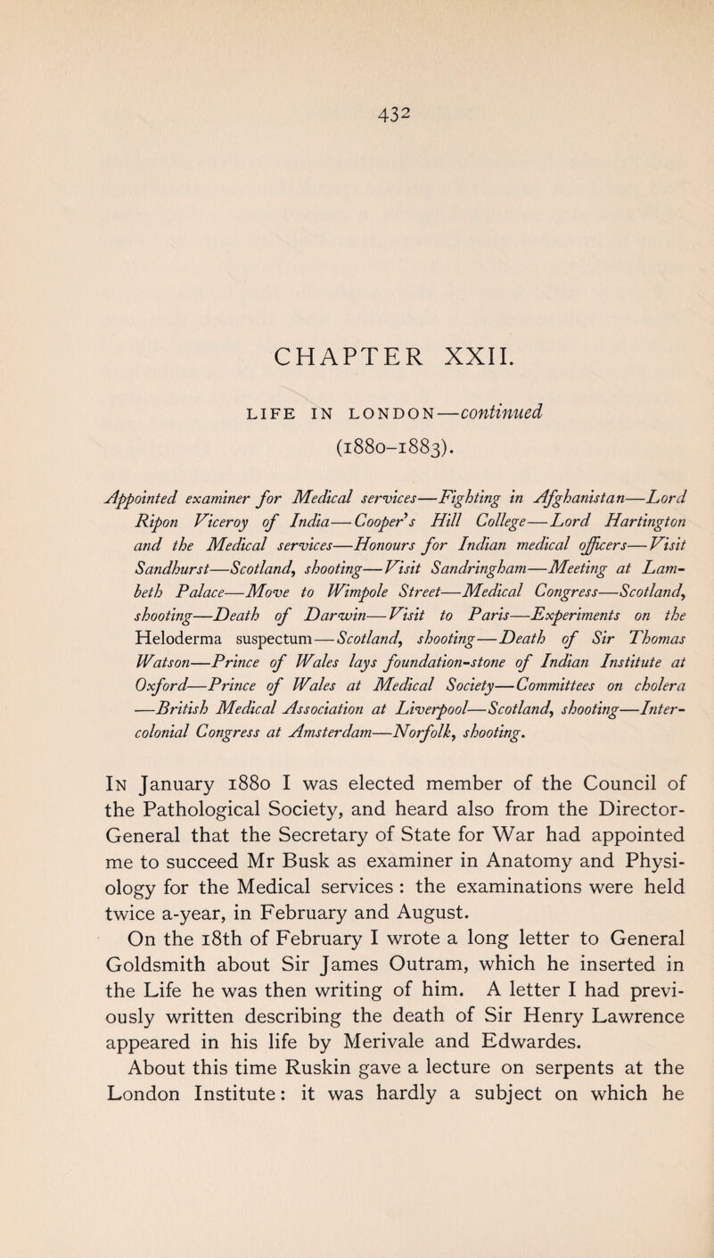 CHAPTER XXII. life in London—continued (1880-1883). Appointed examiner for Medical services—Fighting in Afghanistan—Lord Ripon Viceroy of India—Cooper s Hill College—Lord Hartington and the Medical services—Honours for Indian medical officers—Visit Sandhurst—Scotland, shooting—Visit Sandringham—Meeting at Lam¬ beth Palace—Move to Wimpole Street—Medical Congress—Scotland, shooting—Death of Darwin—Visit to Paris—Experiments on the Heloderma suspectum—Scotland,, shooting—Death of Sir Thomas Watson—Prince of Wales lays foundation-stone of Indian Institute at Oxford—Prince of Wales at Medical Society—Committees on cholera —British Medical Association at Liverpool—Scotland,, shooting—Inter¬ colonial Congress at Amsterdam—Norfolk, shooting. In January 1880 I was elected member of the Council of the Pathological Society, and heard also from the Director- General that the Secretary of State for War had appointed me to succeed Mr Busk as examiner in Anatomy and Physi¬ ology for the Medical services : the examinations were held twice a-year, in February and August. On the 18th of February I wrote a long letter to General Goldsmith about Sir James Outram, which he inserted in the Life he was then writing of him. A letter I had previ¬ ously written describing the death of Sir Henry Lawrence appeared in his life by Merivale and Edwardes. About this time Ruskin gave a lecture on serpents at the London Institute: it was hardly a subject on which he