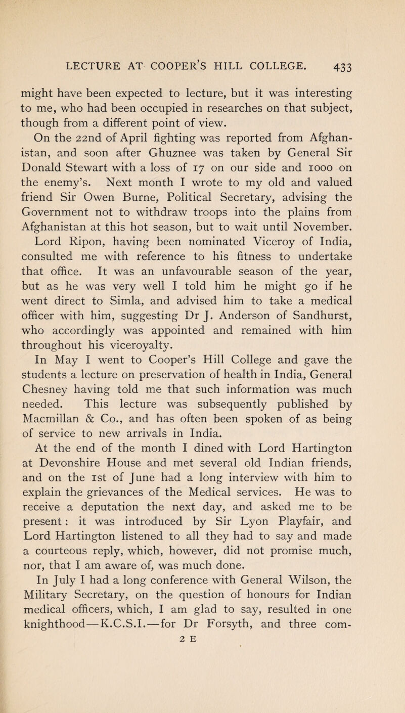 LECTURE AT COOPER’S HILL COLLEGE. might have been expected to lecture, but it was interesting to me, who had been occupied in researches on that subject, though from a different point of view. On the 22nd of April fighting was reported from Afghan¬ istan, and soon after Ghuznee was taken by General Sir Donald Stewart with a loss of 17 on our side and 1000 on the enemy’s. Next month I wrote to my old and valued friend Sir Owen Burne, Political Secretary, advising the Government not to withdraw troops into the plains from Afghanistan at this hot season, but to wait until November. Lord Ripon, having been nominated Viceroy of India, consulted me with reference to his fitness to undertake that office. It was an unfavourable season of the year, but as he was very well I told him he might go if he went direct to Simla, and advised him to take a medical officer with him, suggesting Dr J. Anderson of Sandhurst, who accordingly was appointed and remained with him throughout his viceroyalty. In May I went to Cooper’s Hill College and gave the students a lecture on preservation of health in India, General Chesney having told me that such information was much needed. This lecture was subsequently published by Macmillan & Co., and has often been spoken of as being of service to new arrivals in India. At the end of the month I dined with Lord Hartington at Devonshire House and met several old Indian friends, and on the 1st of June had a long interview with him to explain the grievances of the Medical services. He was to receive a deputation the next day, and asked me to be present: it was introduced by Sir Lyon Playfair, and Lord Hartington listened to all they had to say and made a courteous reply, which, however, did not promise much, nor, that I am aware of, was much done. In July I had a long conference with General Wilson, the Military Secretary, on the question of honours for Indian medical officers, which, I am glad to say, resulted in one knighthood—K.C.S.I.—for Dr Forsyth, and three com- 2 E