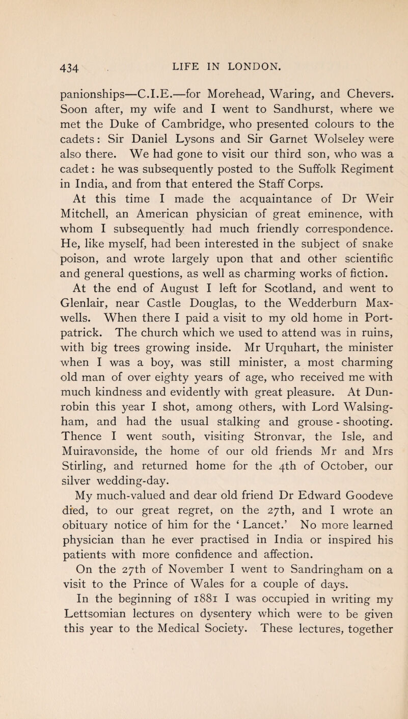 panionships—C.I.E.—for Morehead, Waring, and Chevers. Soon after, my wife and I went to Sandhurst, where we met the Duke of Cambridge, who presented colours to the cadets: Sir Daniel Lysons and Sir Garnet Wolseley were also there. We had gone to visit our third son, who was a cadet: he was subsequently posted to the Suffolk Regiment in India, and from that entered the Staff Corps. At this time I made the acquaintance of Dr Weir Mitchell, an American physician of great eminence, with whom I subsequently had much friendly correspondence. He, like myself, had been interested in the subject of snake poison, and wrote largely upon that and other scientific and general questions, as well as charming works of fiction. At the end of August I left for Scotland, and went to Glenlair, near Castle Douglas, to the Wedderburn Max¬ wells. When there I paid a visit to my old home in Port- patrick. The church which we used to attend was in ruins, with big trees growing inside. Mr Urquhart, the minister when I was a boy, was still minister, a most charming old man of over eighty years of age, who received me with much kindness and evidently with great pleasure. At Dun- robin this year I shot, among others, with Lord Walsing- ham, and had the usual stalking and grouse - shooting. Thence I went south, visiting Stronvar, the Isle, and Muiravonside, the home of our old friends Mr and Mrs Stirling, and returned home for the 4th of October, our silver wedding-day. My much-valued and dear old friend Dr Edward Goodeve died, to our great regret, on the 27th, and I wrote an obituary notice of him for the ‘ Lancet.’ No more learned physician than he ever practised in India or inspired his patients with more confidence and affection. On the 27th of November I went to Sandringham on a visit to the Prince of Wales for a couple of days. In the beginning of 1881 I was occupied in writing my Lettsomian lectures on dysentery which were to be given this year to the Medical Society. These lectures, together