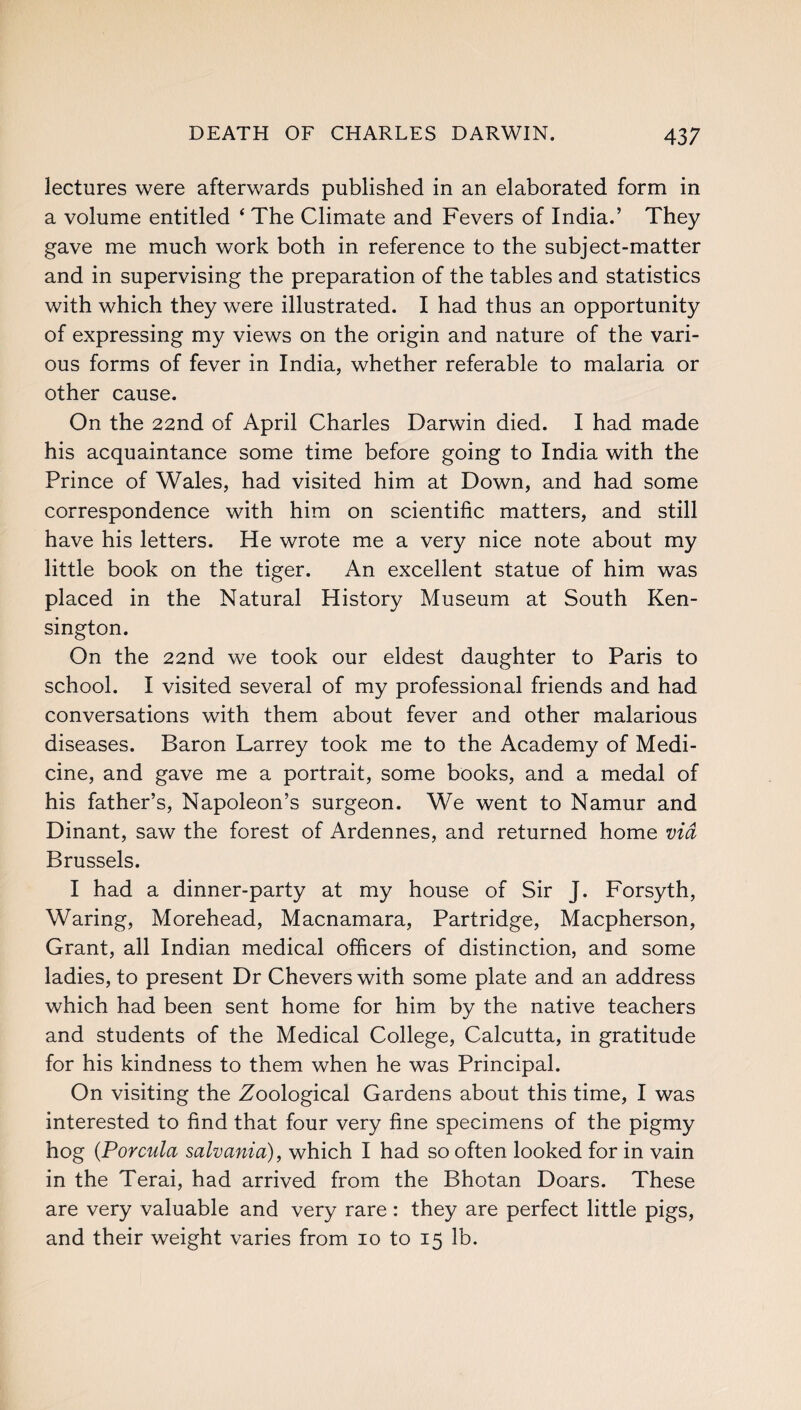 lectures were afterwards published in an elaborated form in a volume entitled ‘ The Climate and Fevers of India.’ They gave me much work both in reference to the subject-matter and in supervising the preparation of the tables and statistics with which they were illustrated. I had thus an opportunity of expressing my views on the origin and nature of the vari¬ ous forms of fever in India, whether referable to malaria or other cause. On the 22nd of April Charles Darwin died. I had made his acquaintance some time before going to India with the Prince of Wales, had visited him at Down, and had some correspondence with him on scientific matters, and still have his letters. He wrote me a very nice note about my little book on the tiger. An excellent statue of him was placed in the Natural History Museum at South Ken¬ sington. On the 22nd we took our eldest daughter to Paris to school. I visited several of my professional friends and had conversations with them about fever and other malarious diseases. Baron Larrey took me to the Academy of Medi¬ cine, and gave me a portrait, some books, and a medal of his father’s, Napoleon’s surgeon. We went to Namur and Dinant, saw the forest of Ardennes, and returned home via Brussels. I had a dinner-party at my house of Sir J. Forsyth, Waring, Morehead, Macnamara, Partridge, Macpherson, Grant, all Indian medical officers of distinction, and some ladies, to present Dr Chevers with some plate and an address which had been sent home for him by the native teachers and students of the Medical College, Calcutta, in gratitude for his kindness to them when he was Principal. On visiting the Zoological Gardens about this time, I was interested to find that four very fine specimens of the pigmy hog (Porcula salvania), which I had so often looked for in vain in the Terai, had arrived from the Bhotan Doars. These are very valuable and very rare: they are perfect little pigs, and their weight varies from 10 to 15 lb.