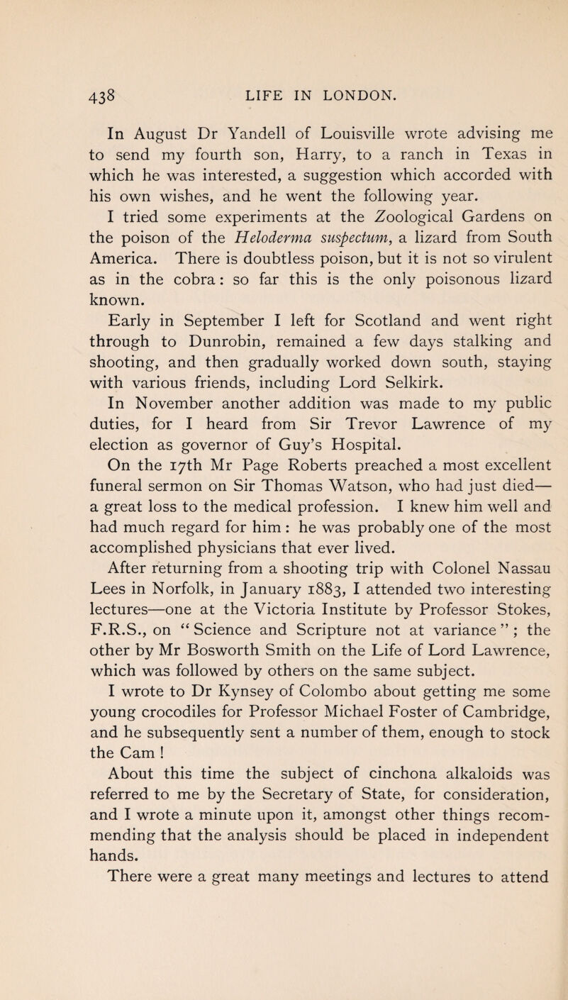 In August Dr Yandell of Louisville wrote advising me to send my fourth son, Harry, to a ranch in Texas in which he was interested, a suggestion which accorded with his own wishes, and he went the following year. I tried some experiments at the Zoological Gardens on the poison of the Heloderma suspectum, a lizard from South America. There is doubtless poison, but it is not so virulent as in the cobra: so far this is the only poisonous lizard known. Early in September I left for Scotland and went right through to Dunrobin, remained a few days stalking and shooting, and then gradually worked down south, staying with various friends, including Lord Selkirk. In November another addition was made to my public duties, for I heard from Sir Trevor Lawrence of my election as governor of Guy’s Hospital. On the 17th Mr Page Roberts preached a most excellent funeral sermon on Sir Thomas Watson, who had just died— a great loss to the medical profession. I knew him well and had much regard for him: he was probably one of the most accomplished physicians that ever lived. After returning from a shooting trip with Colonel Nassau Lees in Norfolk, in January 1883, I attended two interesting lectures—one at the Victoria Institute by Professor Stokes, F.R.S., on “ Science and Scripture not at variance ” ; the other by Mr Bosworth Smith on the Life of Lord Lawrence, which was followed by others on the same subject. I wrote to Dr Kynsey of Colombo about getting me some young crocodiles for Professor Michael Foster of Cambridge, and he subsequently sent a number of them, enough to stock the Cam ! About this time the subject of cinchona alkaloids was referred to me by the Secretary of State, for consideration, and I wrote a minute upon it, amongst other things recom¬ mending that the analysis should be placed in independent hands. There were a great many meetings and lectures to attend