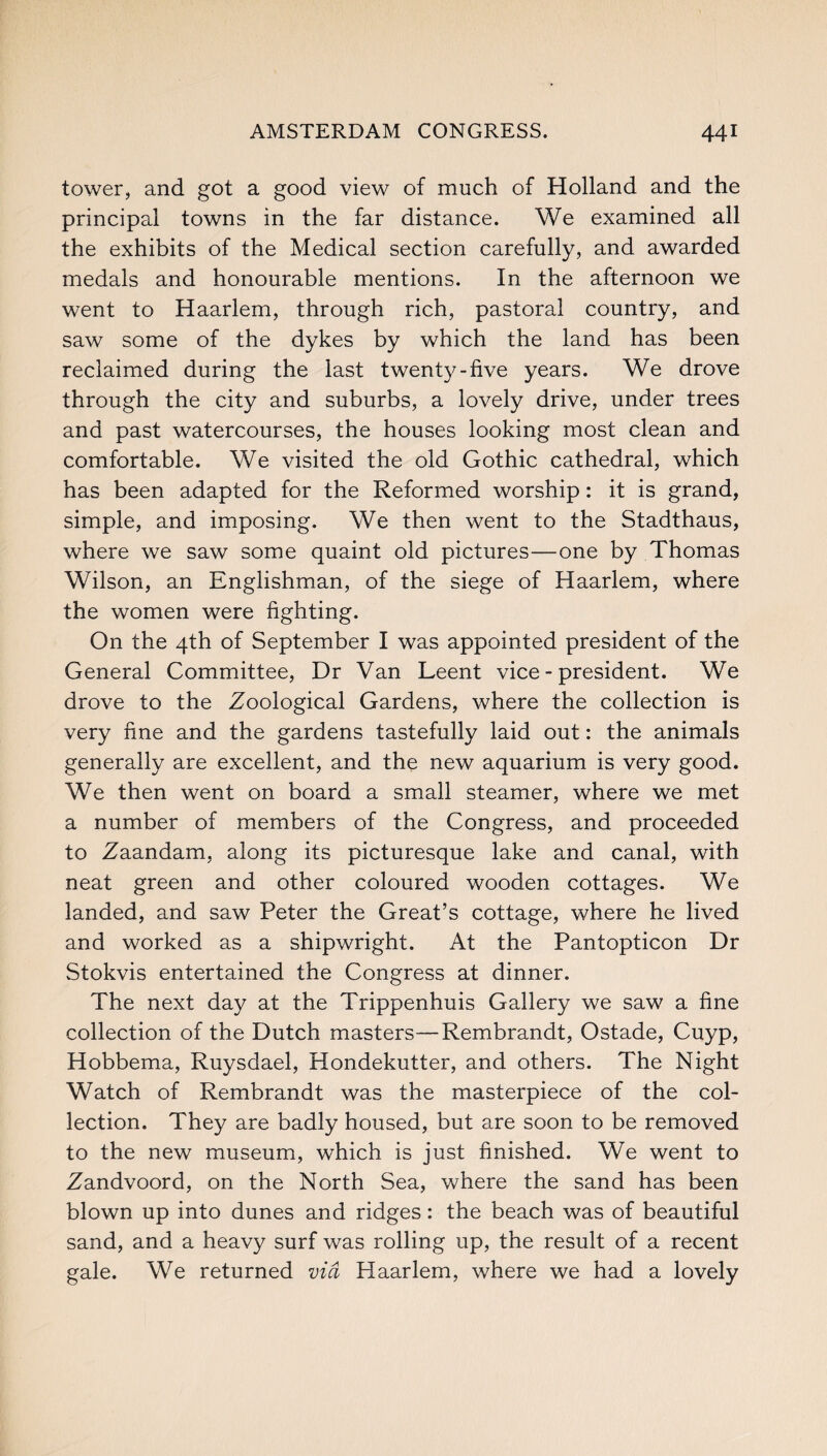 tower, and got a good view of much of Holland and the principal towns in the far distance. We examined all the exhibits of the Medical section carefully, and awarded medals and honourable mentions. In the afternoon we went to Haarlem, through rich, pastoral country, and saw some of the dykes by which the land has been reclaimed during the last twenty-five years. We drove through the city and suburbs, a lovely drive, under trees and past watercourses, the houses looking most clean and comfortable. We visited the old Gothic cathedral, which has been adapted for the Reformed worship: it is grand, simple, and imposing. We then went to the Stadthaus, where we saw some quaint old pictures—one by Thomas Wilson, an Englishman, of the siege of Haarlem, where the women were fighting. On the 4th of September I was appointed president of the General Committee, Dr Van Leent vice-president. We drove to the Zoological Gardens, where the collection is very fine and the gardens tastefully laid out: the animals generally are excellent, and the new aquarium is very good. We then went on board a small steamer, where we met a number of members of the Congress, and proceeded to Zaandam, along its picturesque lake and canal, with neat green and other coloured wooden cottages. We landed, and saw Peter the Great’s cottage, where he lived and worked as a shipwright. At the Pantopticon Dr Stokvis entertained the Congress at dinner. The next day at the Trippenhuis Gallery we saw a fine collection of the Dutch masters—Rembrandt, Ostade, Cuyp, Hobbema, Ruysdael, Hondekutter, and others. The Night Watch of Rembrandt was the masterpiece of the col¬ lection. They are badly housed, but are soon to be removed to the new museum, which is just finished. We went to Zandvoord, on the North Sea, where the sand has been blown up into dunes and ridges: the beach was of beautiful sand, and a heavy surf was rolling up, the result of a recent gale. We returned via Haarlem, where we had a lovely