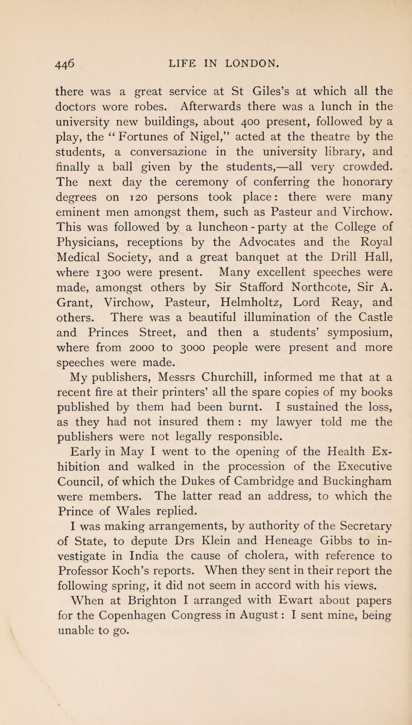 there was a great service at St Giles’s at which all the doctors wore robes. Afterwards there was a lunch in the university new buildings, about 400 present, followed by a play, the “Fortunes of Nigel,” acted at the theatre by the students, a conversazione in the university library, and finally a ball given by the students,—all very crowded. The next day the ceremony of conferring the honorary degrees on 120 persons took place: there were many eminent men amongst them, such as Pasteur and Virchow. This was followed by a luncheon - party at the College of Physicians, receptions by the Advocates and the Royal Medical Society, and a great banquet at the Drill Hall, where 1300 were present. Many excellent speeches were made, amongst others by Sir Stafford Northcote, Sir A. Grant, Virchow, Pasteur, Helmholtz, Lord Reay, and others. There was a beautiful illumination of the Castle and Princes Street, and then a students’ symposium, where from 2000 to 3000 people were present and more speeches were made. My publishers, Messrs Churchill, informed me that at a recent fire at their printers’ all the spare copies of my books published by them had been burnt. I sustained the loss, as they had not insured them : my lawyer told me the publishers were not legally responsible. Early in May I went to the opening of the Health Ex¬ hibition and walked in the procession of the Executive Council, of which the Dukes of Cambridge and Buckingham were members. The latter read an address, to which the Prince of Wales replied. I was making arrangements, by authority of the Secretary of State, to depute Drs Klein and Heneage Gibbs to in¬ vestigate in India the cause of cholera, with reference to Professor Koch’s reports. When they sent in their report the following spring, it did not seem in accord with his views. When at Brighton I arranged with Ewart about papers for the Copenhagen Congress in August: I sent mine, being unable to go.