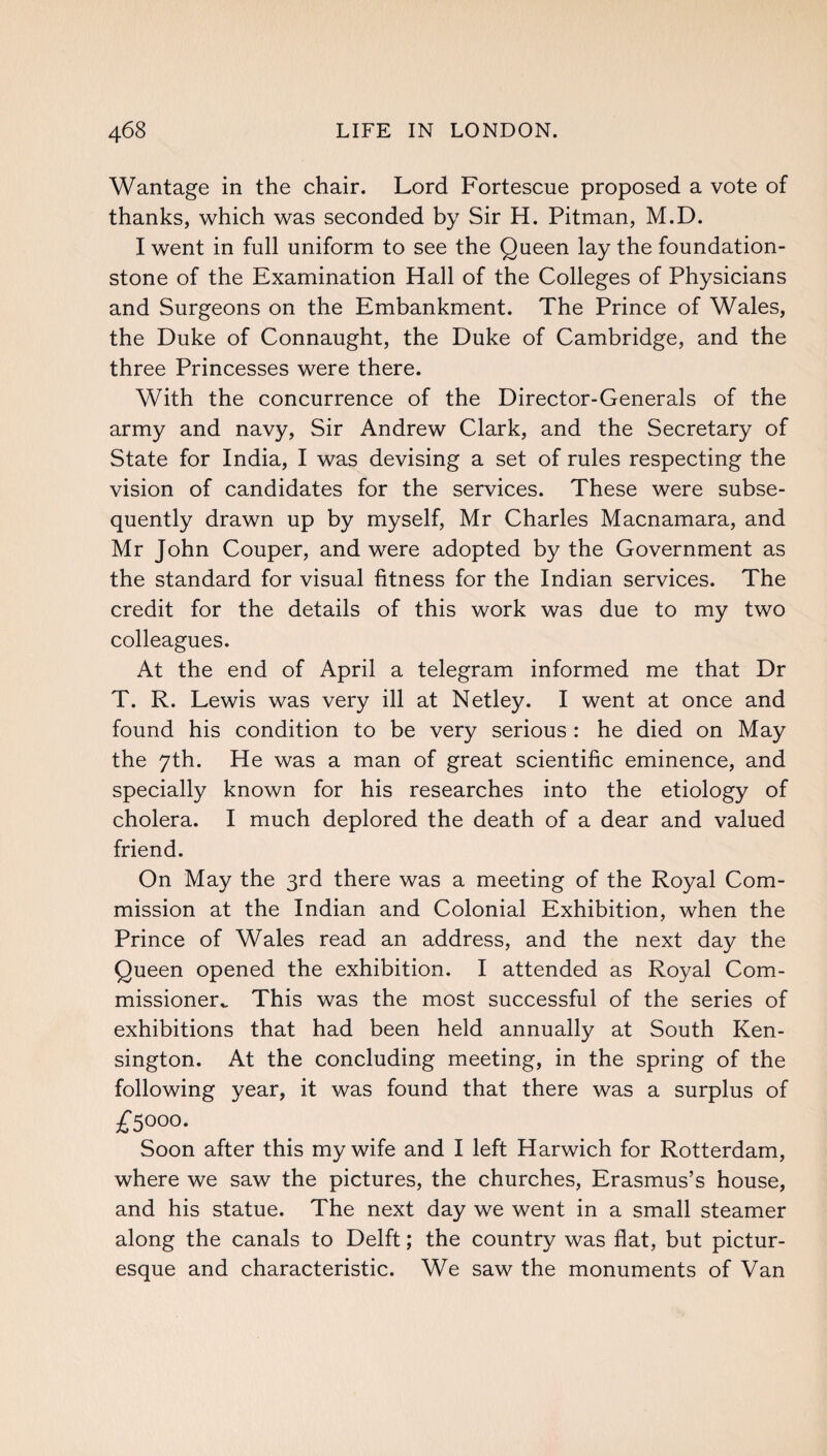 Wantage in the chair. Lord Fortescue proposed a vote of thanks, which was seconded by Sir H. Pitman, M.D. I went in full uniform to see the Queen lay the foundation- stone of the Examination Hall of the Colleges of Physicians and Surgeons on the Embankment. The Prince of Wales, the Duke of Connaught, the Duke of Cambridge, and the three Princesses were there. With the concurrence of the Director-Generals of the army and navy, Sir Andrew Clark, and the Secretary of State for India, I was devising a set of rules respecting the vision of candidates for the services. These were subse¬ quently drawn up by myself, Mr Charles Macnamara, and Mr John Couper, and were adopted by the Government as the standard for visual fitness for the Indian services. The credit for the details of this work was due to my two colleagues. At the end of April a telegram informed me that Dr T. R. Lewis was very ill at Netley. I went at once and found his condition to be very serious : he died on May the 7th. He was a man of great scientific eminence, and specially known for his researches into the etiology of cholera. I much deplored the death of a dear and valued friend. On May the 3rd there was a meeting of the Royal Com¬ mission at the Indian and Colonial Exhibition, when the Prince of Wales read an address, and the next day the Queen opened the exhibition. I attended as Royal Com¬ missioner^ This was the most successful of the series of exhibitions that had been held annually at South Ken¬ sington. At the concluding meeting, in the spring of the following year, it was found that there was a surplus of £S°o°. Soon after this my wife and I left Harwich for Rotterdam, where we saw the pictures, the churches, Erasmus’s house, and his statue. The next day we went in a small steamer along the canals to Delft; the country was flat, but pictur¬ esque and characteristic. We saw the monuments of Van