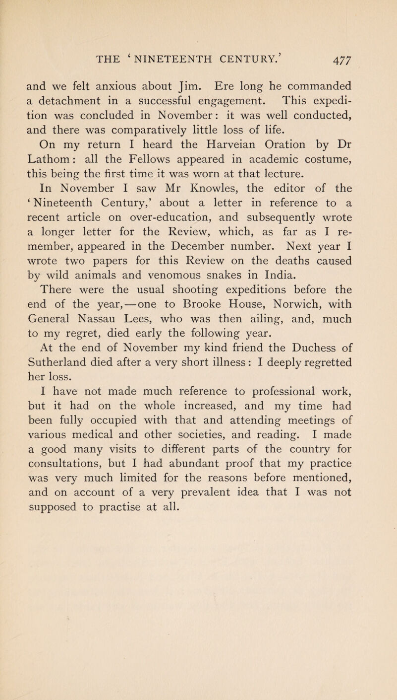 and we felt anxious about Jim. Ere long he commanded a detachment in a successful engagement. This expedi¬ tion was concluded in November: it was well conducted, and there was comparatively little loss of life. On my return I heard the Harveian Oration by Dr Lathom: all the Fellows appeared in academic costume, this being the first time it was worn at that lecture. In November I saw Mr Knowles, the editor of the ‘Nineteenth Century,’ about a letter in reference to a recent article on over-education, and subsequently wrote a longer letter for the Review, which, as far as I re¬ member, appeared in the December number. Next year I wrote two papers for this Review on the deaths caused by wild animals and venomous snakes in India. There were the usual shooting expeditions before the end of the year, — one to Brooke House, Norwich, with General Nassau Lees, who was then ailing, and, much to my regret, died early the following year. At the end of November my kind friend the Duchess of Sutherland died after a very short illness : I deeply regretted her loss. I have not made much reference to professional work, but it had on the whole increased, and my time had been fully occupied with that and attending meetings of various medical and other societies, and reading. I made a good many visits to different parts of the country for consultations, but I had abundant proof that my practice was very much limited for the reasons before mentioned, and on account of a very prevalent idea that I was not supposed to practise at all.