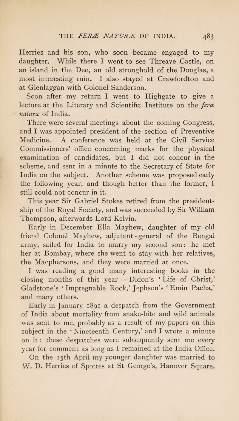 Herries and his son, who soon became engaged to my daughter. While there I went to see Threave Castle, on an island in the Dee, an old stronghold of the Douglas, a most interesting ruin. I also stayed at Crawfordton and at Glenlaggan with Colonel Sanderson. Soon after my return I went to Highgate to give a lecture at the Literary and Scientific Institute on the feres natures of India. There were several meetings about the coming Congress, and I was appointed president of the section of Preventive Medicine. A conference was held at the Civil Service Commissioners’ office concerning marks for the physical examination of candidates, but I did not concur in the scheme, and sent in a minute to the Secretary of State for India on the subject. Another scheme was proposed early the following year, and though better than the former, I still could not concur in it. This year Sir Gabriel Stokes retired from the president¬ ship of the Royal Society, and was succeeded by Sir William Thompson, afterwards Lord Kelvin. Early in December Ella Mayhew, daughter of my old friend Colonel Mayhew, adjutant - general of the Bengal army, sailed for India to marry my second son : he met her at Bombay, where she went to stay with her relatives, the Macphersons, and they were married at once. I was reading a good many interesting books in the closing months of this year—■ Didon’s ‘Life of Christ,’ Gladstone’s ‘Impregnable Rock,’Jephson’s ‘ Emin Pacha,’ and many others. Early in January 1891 a despatch from the Government of India about mortality from snake-bite and wild animals was sent to me, probably as a result of my papers on this subject in the ‘ Nineteenth Century,’ and I wrote a minute on it: these despatches were subsequently sent me every year for comment as long as I remained at the India Office. On the 15th April my younger daughter was married to W. D. Herries of Spottes at St George’s, Hanover Square.