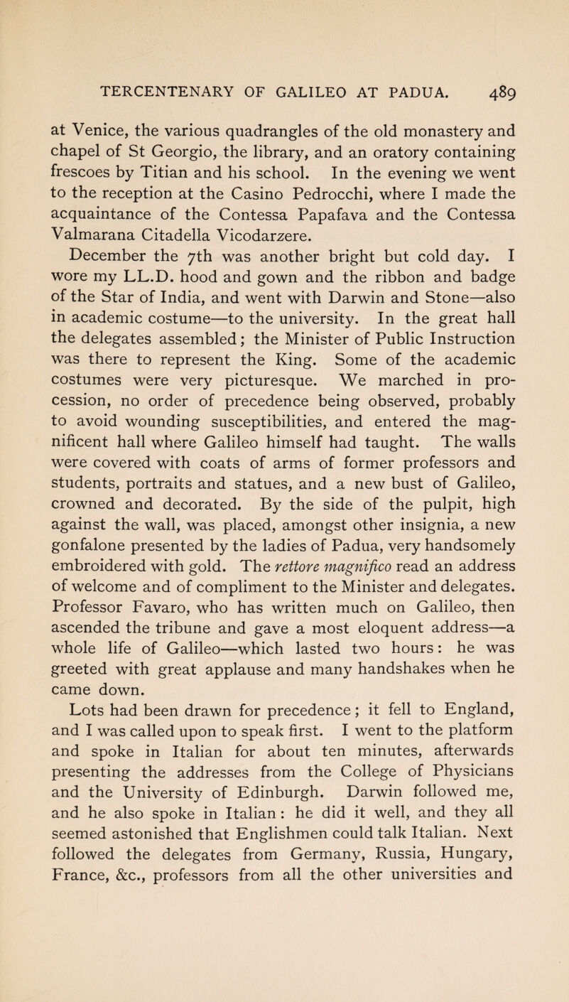 at Venice, the various quadrangles of the old monastery and chapel of St Georgio, the library, and an oratory containing frescoes by Titian and his school. In the evening we went to the reception at the Casino Pedrocchi, where I made the acquaintance of the Contessa Papafava and the Contessa Valmarana Citadella Vicodarzere. December the 7th was another bright but cold day. I wore my LL.D. hood and gown and the ribbon and badge of the Star of India, and went with Darwin and Stone—also in academic costume—to the university. In the great hall the delegates assembled; the Minister of Public Instruction was there to represent the King. Some of the academic costumes were very picturesque. We marched in pro¬ cession, no order of precedence being observed, probably to avoid wounding susceptibilities, and entered the mag¬ nificent hall where Galileo himself had taught. The walls were covered with coats of arms of former professors and students, portraits and statues, and a new bust of Galileo, crowned and decorated. By the side of the pulpit, high against the wall, was placed, amongst other insignia, a new gonfalone presented by the ladies of Padua, very handsomely embroidered with gold. The rettore magnifico read an address of welcome and of compliment to the Minister and delegates. Professor Favaro, who has written much on Galileo, then ascended the tribune and gave a most eloquent address—a whole life of Galileo—which lasted two hours: he was greeted with great applause and many handshakes when he came down. Lots had been drawn for precedence; it fell to England, and I was called upon to speak first. I went to the platform and spoke in Italian for about ten minutes, afterwards presenting the addresses from the College of Physicians and the University of Edinburgh. Darwin followed me, and he also spoke in Italian: he did it well, and they all seemed astonished that Englishmen could talk Italian. Next followed the delegates from Germany, Russia, Hungary, France, &c., professors from all the other universities and