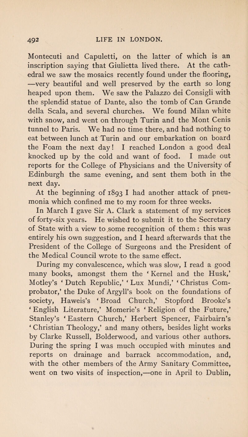 Montecuti and Capuletti, on the latter of which is an inscription saying that Giulietta lived there. At the cath¬ edral we saw the mosaics recently found under the flooring, —very beautiful and well preserved by the earth so long heaped upon them. We saw the Palazzo dei Consigli with the splendid statue of Dante, also the tomb of Can Grande della Scala, and several churches. We found Milan white with snow, and went on through Turin and the Mont Cenis tunnel to Paris. We had no time there, and had nothing to eat between lunch at Turin and our embarkation on board the Foam the next day! I reached London a good deal knocked up by the cold and want of food. I made out reports for the College of Physicians and the University of Edinburgh the same evening, and sent them both in the next day. At the beginning of 1893 I had another attack of pneu¬ monia which confined me to my room for three weeks. In March I gave Sir A. Clark a statement of my services of forty-six years. He wished to submit it to the Secretary of State with a view to .some recognition of them : this was entirely his own suggestion, and I heard afterwards that the President of the College of Surgeons and the President of the Medical Council wrote to the same effect. During my convalescence, which was slow, I read a good many books, amongst them the 4 Kernel and the Husk,’ Motley’s 4 Dutch Republic,’ 4 Lux Mundi,’ 4 Christus Com- probator,’ the Duke of Argyll’s book on the foundations of society, Haweis’s 4 Broad Church,’ Stopford Brooke’s 4 English Literature,’ Momerie’s 4 Religion of the Future,’ Stanley’s 4 Eastern Church,’ Herbert Spencer, Fairbairn’s 4 Christian Theology,’ and many others, besides light works by Clarke Russell, Bolderwood, and various other authors. During the spring I was much occupied with minutes and reports on drainage and barrack accommodation, and, with the other members of the Army Sanitary Committee, went on two visits of inspection,—one in April to Dublin,