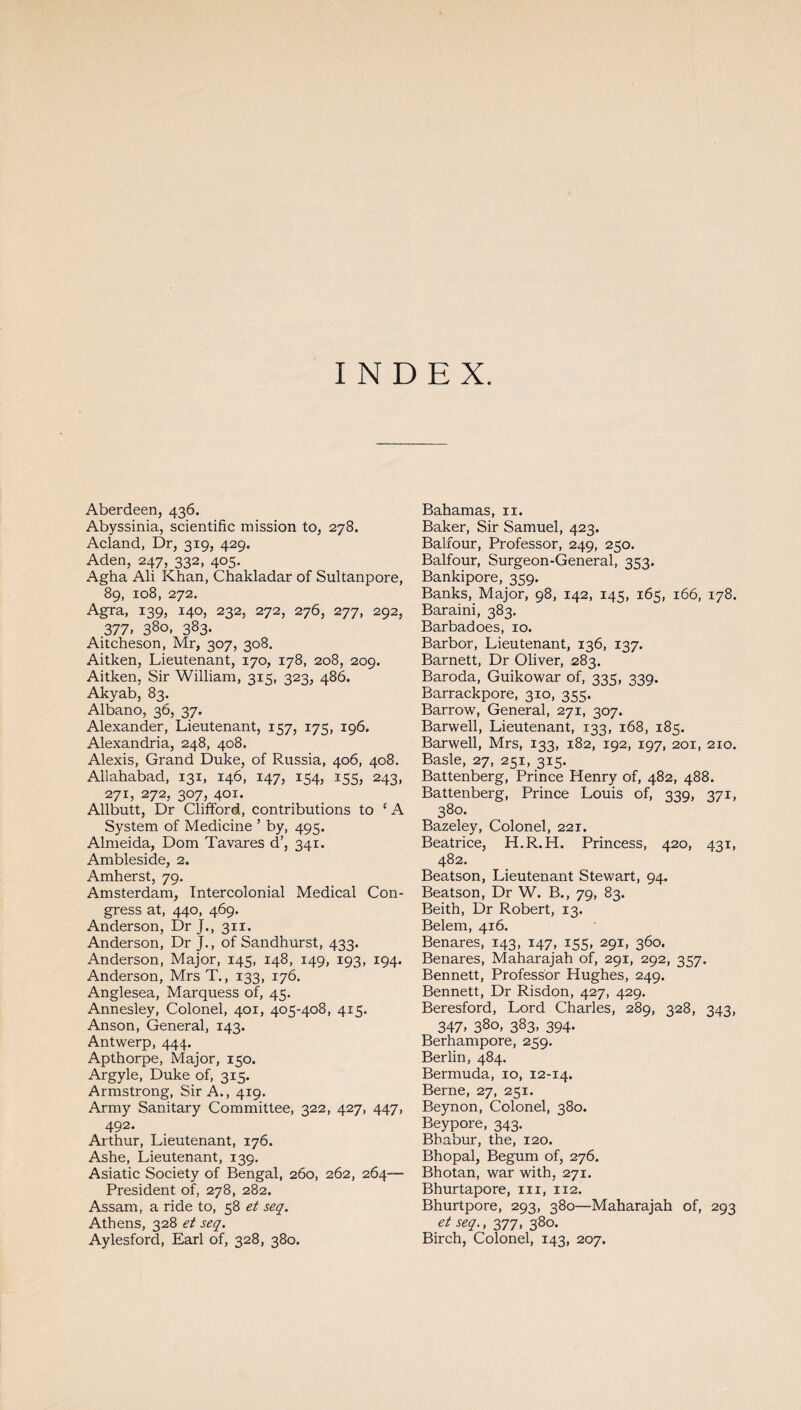 INDEX. Aberdeen, 436. Abyssinia, scientific mission to, 278. Acland, Dr, 319, 429. Aden, 247, 332, 405. Agha Ali Khan, Chakladar of Sultanpore, 89, 108, 272. Agra, 139, 140, 232, 272, 276, 277, 292, 377. 38°. 383- Aitcheson, Mr, 307, 308. Aitken, Lieutenant, 170, 178, 208, 209. Aitken, Sir William, 315, 323, 486. Akyab, 83. Albano, 36, 37. Alexander, Lieutenant, 157, 175, 196. Alexandria, 248, 408. Alexis, Grand Duke, of Russia, 406, 408. Allahabad, 131, 146, 147, 154, 155, 243, 271, 272, 307, 401. Allbutt, Dr Clifford, contributions to ‘ A System of Medicine ’ by, 495. Almeida, Dom Tavares d’, 341. Ambleside, 2. Amherst, 79. Amsterdam, Intercolonial Medical Con¬ gress at, 440, 469. Anderson, Dr J., 311. Anderson, Dr J., of Sandhurst, 433. Anderson, Major, 145, 148, 149, 193, 194. Anderson, Mrs T., 133, 176. Anglesea, Marquess of, 45. Annesley, Colonel, 401, 405-408, 415. Anson, General, 143. Antwerp, 444. Apthorpe, Major, 150. Argyle, Duke of, 3x5. Armstrong, Sir A., 419. Army Sanitary Committee, 322, 427, 447, 492. Arthur, Lieutenant, 176. Ashe, Lieutenant, 139. Asiatic Society of Bengal, 260, 262, 264— President of, 278, 282. Assam, a ride to, 58 et seq. Athens, 328 et seq. Aylesford, Earl of, 328, 380. Bahamas, 11. Baker, Sir Samuel, 423. Balfour, Professor, 249, 250. Balfour, Surgeon-General, 353. Bankipore, 359. Banks, Major, 98, 142, 145, 165, 166, 178. Baraini, 383. Barbadoes, 10. Barbor, Lieutenant, 136, 137. Barnett, Dr Oliver, 283. Baroda, Guikowar of, 335, 339. Barrackpore, 310, 355. Barrow, General, 271, 307. Barwell, Lieutenant, 133, 168, 185. Barwell, Mrs, 133, 182, 192, 197, 201, 210. Basle, 27, 251, 315. Battenberg, Prince Henry of, 482, 488. Battenberg, Prince Louis of, 339, 371, 380. Bazeley, Colonel, 221. Beatrice, H.R.H. Princess, 420, 431, 482. Beatson, Lieutenant Stewart, 94. Beatson, Dr W. B., 79, 83. Beith, Dr Robert, 13. Belem, 416. Benares, 143, 147, 155, 291, 360. Benares, Maharajah of, 291, 292, 357. Bennett, Professor Hughes, 249. Bennett, Dr Risdon, 427, 429. Beresford, Lord Charles, 289, 328, 343, 347, 380, 383, 394. Berhampore, 259. Berlin, 484. Bermuda, 10, 12-14. Berne, 27, 251. Beynon, Colonel, 380. Beypore, 343. Bhabur, the, 120. Bhopal, Begum of, 276. Bhotan, war with, 271. Bhurtapore, 111, 112. Bhurtpore, 293, 380—Maharajah of, 293 et seq., 377, 380. Birch, Colonel, 143, 207.