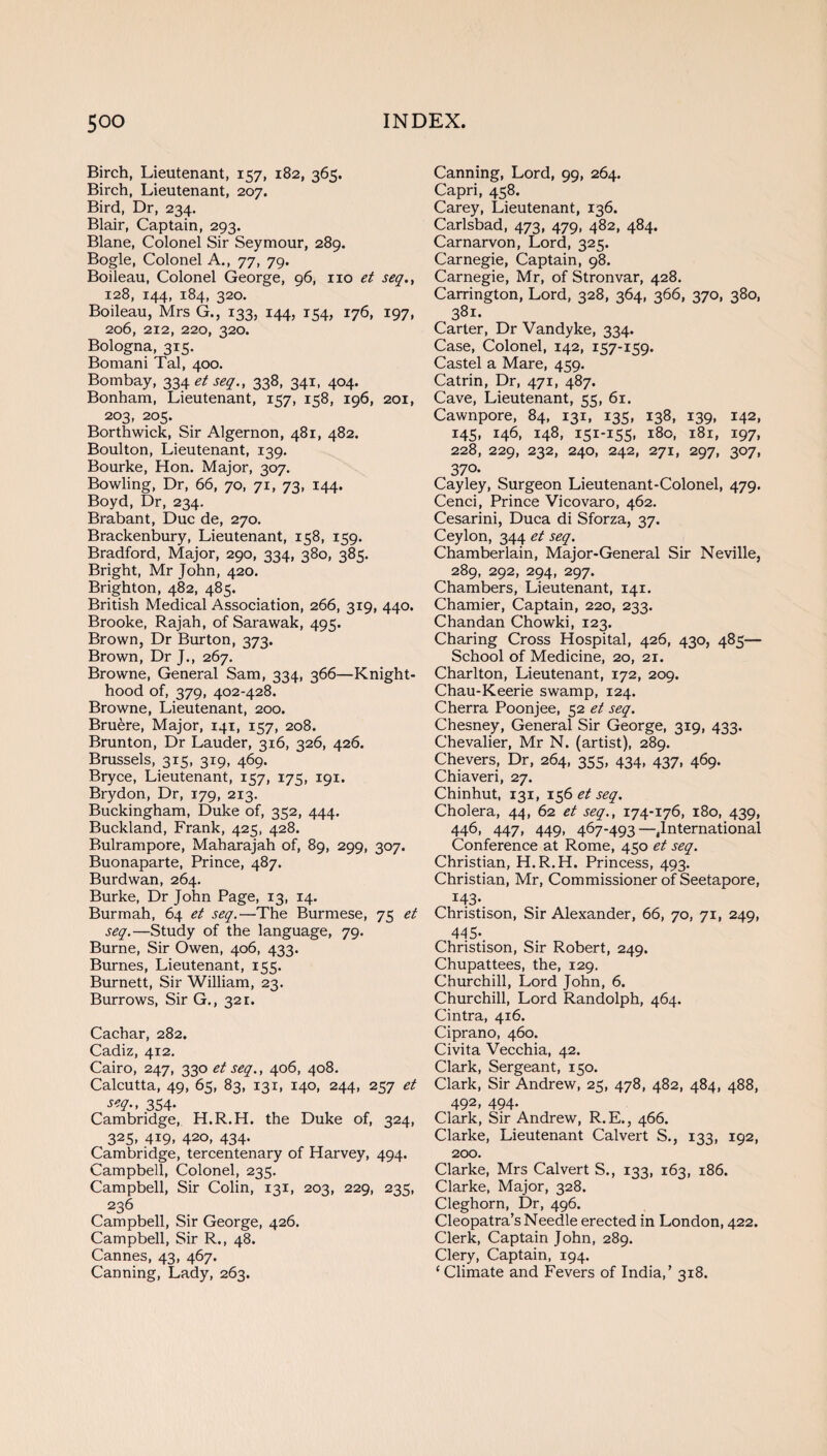 Birch, Lieutenant, 157, 182, 365. Birch, Lieutenant, 207. Bird, Dr, 234. Blair, Captain, 293. Blane, Colonel Sir Seymour, 289. Bogle, Colonel A., 77, 79. Boileau, Colonel George, 96, no et seq., 128, 144, 184, 320. Boileau, Mrs G., 133, 144, 154, 176, 197, 206, 212, 220, 320. Bologna, 315. Bomani Tal, 400. Bombay, 334^^., 338, 341, 404. Bonham, Lieutenant, 157, 158, 196, 201, 203, 205. Borthwick, Sir Algernon, 481, 482. Boulton, Lieutenant, 139. Bourke, Hon. Major, 307. Bowling, Dr, 66, 70, 71, 73, 144. Boyd, Dr, 234. Brabant, Due de, 270. Brackenbury, Lieutenant, 158, 159. Bradford, Major, 290, 334, 380, 385. Bright, Mr John, 420. Brighton, 482, 485. British Medical Association, 266, 319, 440. Brooke, Rajah, of Sarawak, 495. Brown, Dr Burton, 373. Brown, Dr J., 267. Browne, General Sam, 334, 366—Knight¬ hood of, 379, 402-428. Browne, Lieutenant, 200. Bruere, Major, 141, 157, 208. Brunton, Dr Lauder, 316, 326, 426. Brussels, 315, 319, 469. Bryce, Lieutenant, 157, 175, 191. Brydon, Dr, 179, 213. Buckingham, Duke of, 352, 444. Buckland, Frank, 425, 428. Bulrampore, Maharajah of, 89, 299, 307. Buonaparte, Prince, 487. Burdwan, 264. Burke, Dr John Page, 13, 14. Burmah, 64 et seq.—The Burmese, 75 et seq.—Study of the language, 79. Burne, Sir Owen, 406, 433. Burnes, Lieutenant, 155. Burnett, Sir William, 23. Burrows, Sir G., 321. Cachar, 282. Cadiz, 412. Cairo, 247, 330 et seq., 406, 408. Calcutta, 49, 65, 83, 131, 140, 244, 257 et 354- Cambridge, H.R.H. the Duke of, 324, 325, 419, 420, 434. Cambridge, tercentenary of Harvey, 494. Campbell, Colonel, 235. Campbell, Sir Colin, 131, 203, 229, 235, 236 Campbell, Sir George, 426. Campbell, Sir R., 48. Cannes, 43, 467. Canning, Lady, 263. Canning, Lord, 99, 264. Capri, 458. Carey, Lieutenant, 136. Carlsbad, 473, 479, 482, 484. Carnarvon, Lord, 325. Carnegie, Captain, 98. Carnegie, Mr, of Stronvar, 428. Carrington, Lord, 328, 364, 366, 370, 380, 381. Carter, Dr Vandyke, 334. Case, Colonel, 142, 157-159. Castel a Mare, 459. Catrin, Dr, 471, 487. Cave, Lieutenant, 55, 61. Cawnpore, 84, 131, 135, 138, 139, 142, 145, 146, 148, 151-155. l8°. l8l» 197. 228, 229, 232, 240, 242, 271, 297, 307, 370- Cayley, Surgeon Lieutenant-Colonel, 479. Cenci, Prince Vicovaro, 462. Cesarini, Duca di Sforza, 37. Ceylon, 344 et seq. Chamberlain, Major-General Sir Neville, 289, 292, 294, 297. Chambers, Lieutenant, 141. Chamier, Captain, 220, 233. Chandan Chowki, 123. Charing Cross Hospital, 426, 430, 485— School of Medicine, 20, 21. Charlton, Lieutenant, 172, 209. Chau-Keerie swamp, 124. Cherra Poonjee, 52 et seq. Chesney, General Sir George, 319, 433. Chevalier, Mr N. (artist), 289. Chevers, Dr, 264, 355, 434, 437, 469. Chiaveri, 27. Chinhut, 131, 156 et seq. Cholera, 44, 62 et seq., 174-176, 180, 439, 446, 447, 449, 467-493—jlnternational Conference at Rome, 450 et seq. Christian, H.R.H. Princess, 493. Christian, Mr, Commissioner of Seetapore, x43* Christison, Sir Alexander, 66, 70, 71, 249, 44S-. Christison, Sir Robert, 249. Chupattees, the, 129. Churchill, Lord John, 6. Churchill, Lord Randolph, 464. Cintra, 416. Ciprano, 460. Civita Vecchia, 42. Clark, Sergeant, 150. Clark, Sir Andrew, 25, 478, 482, 484, 488, 492, 494* Clark, Sir Andrew, R.E., 466. Clarke, Lieutenant Calvert S., 133, 192, 200. Clarke, Mrs Calvert S., 133, 163, 186. Clarke, Major, 328. Cleghorn, Dr, 496. Cleopatra’s Needle erected in London, 422. Clerk, Captain John, 289. Clery, Captain, 194. ‘Climate and Fevers of India,’ 318.