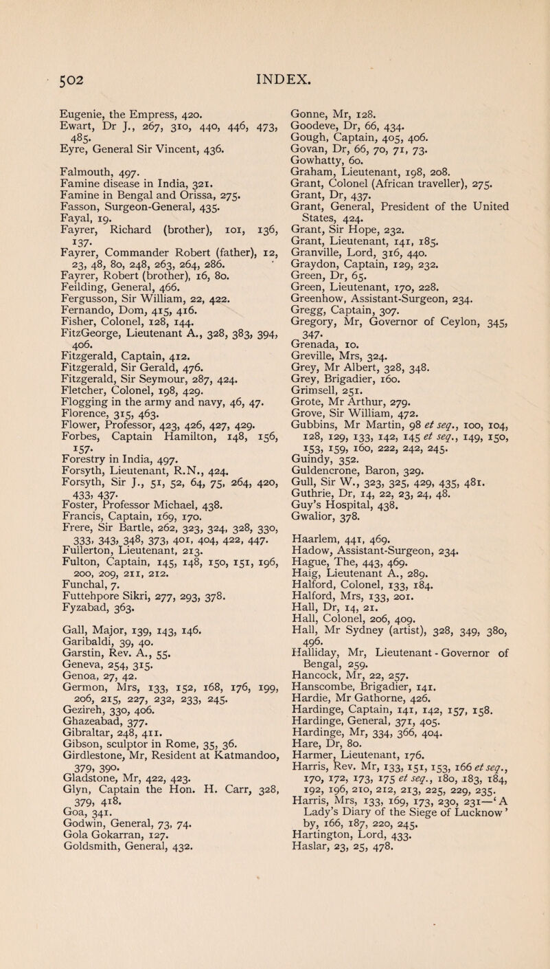 Eugenie, the Empress, 420. Ewart, Dr J., 267, 310, 440, 446, 473, 485. Eyre, General Sir Vincent, 436. Falmouth, 497. Famine disease in India, 321. Famine in Bengal and Orissa, 275. Fasson, Surgeon-General, 435. Fayal, 19. Fayrer, Richard (brother), 101, 136, 137- Fayrer, Commander Robert (father), 12, 23, 48, 80, 248, 263, 264, 286. Fayrer, Robert (brother), 16, 80. Feilding, General, 466. Fergusson, Sir William, 22, 422. Fernando, Dom, 415, 416. Fisher, Colonel, 128, 144. FitzGeorge, Lieutenant A., 328, 383, 394, 406. Fitzgerald, Captain, 412. Fitzgerald, Sir Gerald, 476. Fitzgerald, Sir Seymour, 287, 424. Fletcher, Colonel, 198, 429. Flogging in the army and navy, 46, 47. Florence, 315, 463. Flower, Professor, 423, 426, 427, 429. Forbes, Captain Hamilton, 148, 156, 157- Forestry in India, 497. Forsyth, Lieutenant, R.N., 424. Forsyth, Sir J., 51, 52, 64, 75, 264, 420, 433, 437- Foster, Professor Michael, 438. Francis, Captain, 169, 170. Frere, Sir Bartle, 262, 323, 324, 328, 330, 333, 343, 348, 373, 4°i, 4°4, 422, 447- Fullerton, Lieutenant, 213. Fulton, Captain, 145, 148, 150, 151, 196, 200, 209, 211, 212. Funchal, 7, Futtehpore Sikri, 277, 293, 378, Fyzabad, 363. Gall, Major, 139, 143, 146. Garibaldi, 39, 40. Garstin, Rev. A., 55. Geneva, 254, 315. Genoa, 27, 42. Germon, Mrs, 133, 152, 168, 176, 199, 206, 215, 227, 232, 233, 245. Gezireh, 330, 406. Ghazeabad, 377. Gibraltar, 248, 411. Gibson, sculptor in Rome, 35, 36. Girdlestone, Mr, Resident at Katmandoo, 379, 39°- Gladstone, Mr, 422, 423. Glyn, Captain the Hon. H. Carr, 328, 379, 418. Goa, 341. Godwin, General, 73, 74. Gola Gokarran, 127. Goldsmith, General, 432. Gonne, Mr, 128. Goodeve, Dr, 66, 434. Gough, Captain, 405, 406. Govan, Dr, 66, 70, 71, 73. Gowhatty, 60. Graham, Lieutenant, 198, 208. Grant, Colonel (African traveller), 275. Grant, Dr, 437. Grant, General, President of the United States, 424. Grant, Sir Hope, 232. Grant, Lieutenant, 141, 185. Granville, Lord, 316, 440. Graydon, Captain, 129, 232. Green, Dr, 65. Green, Lieutenant, 170, 228. Greenhow, Assistant-Surgeon, 234. Gregg, Captain, 307. Gregory, Mr, Governor of Ceylon, 345, 347- Grenada, 10. Greville, Mrs, 324. Grey, Mr Albert, 328, 348. Grey, Brigadier, 160. Grimsell, 251. Grote, Mr Arthur, 279. Grove, Sir William, 472. Gubbins, Mr Martin, 98 et seq., 100, 104, 128, 129, 133, 142, 145 et seq., 149, 150, 153> *59> 160, 222, 242, 245. Guindy, 352. Guldencrone, Baron, 329. Gull, Sir W., 323, 325, 429, 435, 481. Guthrie, Dr, 14, 22, 23, 24, 48. Guy’s Hospital, 438. Gwalior, 378. Haarlem, 441, 469. Hadow, Assistant-Surgeon, 234. Hague, The, 443, 469. Haig, Lieutenant A., 289. Halford, Colonel, 133, 184. Halford, Mrs, 133, 201. Hall, Dr, 14, 21. Hall, Colonel, 206, 409. Hall, Mr Sydney (artist), 328, 349, 380, 496. Halliday, Mr, Lieutenant - Governor of Bengal, 259. Hancock, Mr, 22, 257. Hanscombe, Brigadier, 141. Hardie, Mr Gathorne, 426. Hardinge, Captain, 141, 142, 157, 158. Hardinge, General, 371, 405. Hardinge, Mr, 334, 366, 404. Hare, Dr, 80. Harmer, Lieutenant, 176. Harris, Rev. Mr, 133, 151, 153, 166 etseq., 170, 172, 173, 175 etseq., 180, .183, 184, 192, 196, 210, 212, 213, 225, 229, 235. Harris, Mrs, 133, 169, 173, 230, 231—‘A Lady’s Diary of the Siege of Lucknow ’ by, 166, 187, 220, 245. Hartington, Lord, 433. Haslar, 23, 25, 478.