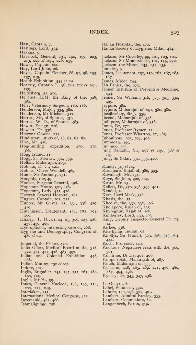 Hast, Captain, 7. Hastings, Lord, 354. Havana, 9. Havelock, General, 131, 190, 197, 203, 213, 222 et seq., 226, 239. Hawes, Captain, 200. Hay, Lord John, 26. Hayes, Captain Fletcher, 86, 91, 98, 135- 137, 245. _ Health Exhibition, 444 et seq. Hearsey, Captain J., 96, 102, no et seq., *55- Heidelberg, 27, 250. Hellenes, H.M. the King of the, 328, 380. Hely, Veterinary Surgeon, 180, 186. Henderson, Major, 334, 380. Henderson, Mr Michael, 317. Herries, Mr, of Spottes, 431. Herries, W. D., of Spottes, 483. Hewitt, Ensign, 216. Hewlett, Dr, 336. Hilowna Gowrie, 117. Hindustani, study of, 58, 61, 83, 87. Hird, Mr, 426. Hog-hunting expedition, 290, 310, 366. Hogg Island, 11. Hogg, Sir Stewart, 354, 359. Holkar, Maharajah, 403. Holman, Dr C., 424. Holmes, Oliver Wendell, 469. Home, Sir Anthony, 251. Hooghly, the, 49. Hooper, Surgeon-General, 496. Hopetoun House, 321, 428. Hopetoun, Lady, 425, 428. Howrah General Hospital, 283. Hughes, Captain, 102, 152. Hunter, Sir Guyer, 21, 334, 336, 439, 450-. Hutchinson, Lieutenant, 154, 182, 194, 196. Huxley, T. H., 21, 24, 25, 309, 423, 426, 43 6; 439' 467- Hydrophobia, interesting case of, 268. Hygiene and Demography, Congress of, 482 et seq. Imperial, the Prince, 420. India Office, Medical Board at the, 318, 322, 325, 422, 476, 485, 497. Indian and Colonial Exhibition, 448, 468. Indian Mutiny, 130 et seq. Indore, 403. Inglis, Brigadier, 145, 147, 157, 165, 180, 190, 225. Inglis, Mr H., 55. Innes, General Macleod, 148, 149, 154, 200, 222, 245. Interlaken, 251. International Medical Congress, 435. Invercauld, 482, 488. Ishmailgunge, 158. Italian Hospital, the, 470. Italian Society of Hygiene, Milan, 484. Jackson, Mr Coverley, 99, 101, 103, 104. Jackson, Sir Mountstuart, 101, 155, 232. Jackson, the Misses, 143, 151, 155. Jamaica, 9. James, Lieutenant, 150, 159, 162, 167,185, 187. James, Major, 144. Jan Panies, the, 275. Jenner Institute of Preventive Medicine, . 494- Jenner, Sir William, 316, 323, 325, 330, 429. Jeypore, 380. Jeypore, Maharajah of, 291, 380, 382. Jheejheeboy, Sir J., 339.  Jheend, Maharajah of, 358. Jodhpore, Maharajah of, 358. Jones, Dr, 271. Jones, Professor Rymer, 22. Jones, Professor Wharton, 21, 485. Jubbulpore, 303, 304, 403. Jummoah, 390. Jummoo, 373. Jung Bahadur, Sir, 298 et seq., 388 et seq. Jung, Sir Salar, 334, 335, 420. Kandy, 345 et seq. Kassipore, Rajah of, 386, 393. Kavanagh, Mr, 234. Kaye, Sir John, 322, 403. Keate, Mr, 23. Kellett, Dr, 370, 398, 399, 401. Kendal, 2. Kerr, Lord Mark, 338. K’nasis, the, 57. Khedive, the, 330, 331, 406. Kholapore, Rajah of, 335. Khyreghur, Rajah of, 308. Kimberley, Lord, 439, 493. King, Deputy Inspector-General Dr, 13, 14. Kirkee, 338. Kite-flying, Indian, 92. Knollys, Sir Francis, 323, 328, 343, 364, 444. Koch, Professor, 449. Kookerie, Nepaulese feats with the, 300, 301. Koudrine, Dr De, 408, 409. Kuppurtolah, Maharajah of, 287. Kutch, Maharajah of, 335. Kyleakin, 448, 465, 469, 471, 476, 480, 487. 494; 496- Kynsey, Dr, 345, 347, 438. La Guayra, 8. Lahej, Sultan of, 332. Lahore, 140, 296, 372, 401. Lambert, Admiral Rowley, 333. Lambert, Commodore, 80. Langenbeck, Baron, 319.