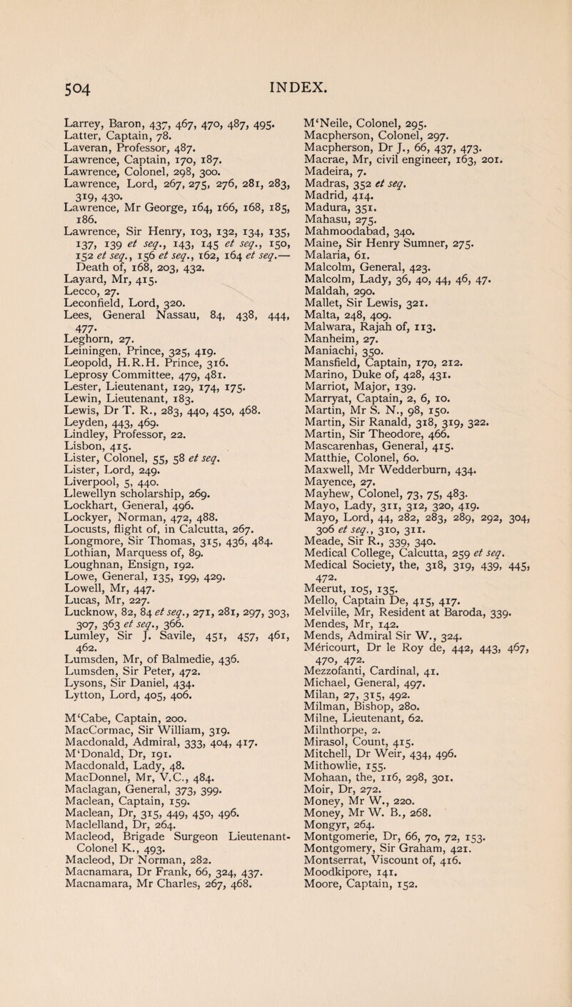 Larrey, Baron, 437, 467, 470, 487, 495. Latter, Captain, 78. Laveran, Professor, 487. Lawrence, Captain, 170, 187. Lawrence, Colonel, 298, 300. Lawrence, Lord, 267, 275, 276, 281, 283, 3I9> 430- Lawrence, Mr George, 164, 166, 168, 185, 186. Lawrence, Sir Henry, 103, 132, 134, 135, 137) I39 et seq., 143, 145 et seq., 150, 152 et seq., 156 et seq., 162, 164 et seq.— Death of, 168, 203, 432. Layard, Mr, 415. Lecco, 27. Leconfield, Lord, 320. Lees, General Nassau, 84, 438, 444, 477- Leghorn, 27. Leiningen, Prince, 325, 419. Leopold, H.R.H. Prince, 316. Leprosy Committee, 479, 481. Lester, Lieutenant, 129, 174, 175. Lewin, Lieutenant, 183. Lewis, Dr T. R., 283, 440, 450, 468. Leyden, 443, 469. Lindley, Professor, 22. Lisbon, 4x5. Lister, Colonel, 55, 58 et seq. Lister, Lord, 249. Liverpool, 5, 440. Llewellyn scholarship, 269. Lockhart, General, 496. Lockyer, Norman, 472, 488. Locusts, flight of, in Calcutta, 267. Longmore, Sir Thomas, 315, 436, 484. Lothian, Marquess of, 89. Loughnan, Ensign, 192. Lowe, General, 135, 199, 429. Lowell, Mr, 447. Lucas, Mr, 227. Lucknow, 82, 84 et seq., 271, 281, 297, 303, 3°7, 363 et seZ-> 366- Lumley, Sir J. Savile, 451, 457, 461, 462. Lumsden, Mr, of Balmedie, 436. Lumsden, Sir Peter, 472. Lysons, Sir Daniel, 434. Lytton, Lord, 405, 406. M‘Cabe, Captain, 200. MacCormac, Sir William, 319. Macdonald, Admiral, 333, 404, 417. M‘Donald, Dr, 191. Macdonald, Lady, 48. MacDonnel, Mr, V.C., 484. Maclagan, General, 373, 399. Maclean, Captain, 159. Maclean, Dr, 315, 449, 450, 496. Maclelland, Dr, 264. Macleod, Brigade Surgeon Lieutenant- Colonel K., 493. Macleod, Dr Norman, 282. Macnamara, Dr Frank, 66, 324, 437. Macnamara, Mr Charles, 267, 468. M‘Neile, Colonel, 295. Macpherson, Colonel, 297. Macpherson, Dr J., 66, 437, 473. Macrae, Mr, civil engineer, 163, 201. Madeira, 7. Madras, 352 et seq. Madrid, 414. Madura, 351. Mahasu, 275. Mahmoodabad, 340. Maine, Sir Henry Sumner, 275. Malaria, 61. Malcolm, General, 423. Malcolm, Lady, 36, 40, 44, 46, 47. Maid ah, 290. Mallet, Sir Lewis, 321. Malta, 248, 409. Malwara, Rajah of, 113. Manheim, 27. Maniachi, 350. Mansfield, Captain, 170, 212. Marino, Duke of, 428, 431. Marriot, Major, 139. Marryat, Captain, 2, 6, 10. Martin, Mr S. N., 98, 150. Martin, Sir Ranald, 318, 319, 322. Martin, Sir Theodore, 466. Mascarenhas, General, 415. Matthie, Colonel, 60. Maxwell, Mr Wedderburn, 434. Mayence, 27. May hew, Colonel, 73, 75, 483. Mayo, Lady, 311, 312, 320, 419. Mayo, Lord, 44, 282, 283, 289, 292, 304, 306 et seq., 310, 311. Meade, Sir R., 339, 340. Medical College, Calcutta, 259 et seq. Medical Society, the, 318, 319, 439, 445, 472. Meerut, 105, 135. Mello, Captain De, 415, 417. Melville, Mr, Resident at Baroda, 339. Mendes, Mr, 142. Mends, Admiral Sir W., 324. M6ricourt, Dr le Roy de, 442, 443, 467, 470, 472. Mezzofanti, Cardinal, 41. Michael, General, 497. Milan, 27, 315, 492. Milman, Bishop, 280. Milne, Lieutenant, 62. Milnthorpe, 2. Mirasol, Count, 415. Mitchell, Dr Weir, 434, 496. Mithowlie, 155. Mohaan, the, 116, 298, 301. Moir, Dr, 272. Money, Mr W., 220. Money, Mr W. B., 268. Mongyr, 264. Montgomerie, Dr, 66, 70, 72, 153. Montgomery, Sir Graham, 421. Montserrat, Viscount of, 416. Moodkipore, 141. Moore, Captain, 152.