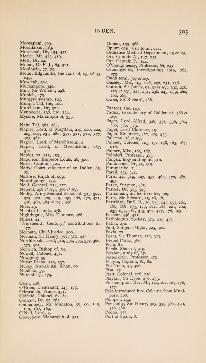 Moosapani, 399. Moradabad, 383. Morehead, Dr, 434, 437. Morier, Mr, 415, 419. Mott, Dr, 29. Mouat, Dr F. J., 65, 321. Moulmein, 77, 79. Mount Edgcumbe, the Earl of, 23, 26-45, 249. Mowleah, 394. Muckanpore, 340. Muir, Sir William, 298. Munich, 479. Munjgye swamp, 125. Munjila Tal, the, 122. Murchison, Dr, 321. Mynpoorie, 136, 139, 154. Mysore, Maharajah of, 335. Naini Tal, 383, 384. Napier, Lord, of Magdala, 219, 220, 222, 223, 227, 231, 282, 357, 371, 372, 377, 403, 481. Napier, Lord, of Merchistoun, 2. Napier, Lord, of Merchistoun, 287, 312. Naples, 27, 315, 459. Napoleon, Emperor Louis, 26, 326. Nares, Captain, 324. Native Court, etiquette of an Indian, 85, 86. Nattore, Rajah of, 279. Nawabgunge, 153. Neill, General, 154, 221. Nepaul, 298 et seq., 390 et seq. Netley, Army Medical School at, 315, 322, 323, 427, 429, 449, 450, 466, 470, 471, 476, 480, 484 et seq., 496. Nice, 43. Nicobar Islands, 278. Nightingale, Miss Florence, 466. Nimes, 44. (Nineteenth Century,’ contributions to, 477- Norman, Chief-Justice, 309. Norman, Sir Henry, 307, 311, 427. Northbrook, Lord, 312, 334, 335, 359, 360, 379, 4°5- Norwich, Bishop of, 24. Nowell, Colonel, 431. Nowgong, 59. Nubar Pacha, 330, 332. Nucky, Nawab Ali, Khan, 90. Nunklao, 59. Nuremberg, 475. Oban, 448. O’Brien, Lieutenant, 143, 175. Odescalchi, Prince, 431. Oldfield, Colonel, 62, 84. Oldham, Dr, 55, 282. Ommanney, Mr Manaton, 98, 99, 145, 149, 167, 169. O’Neil, Lord, 3. Oodeypore, Maharajah of, 335. Oonao, 139, 366. Opium den, visit to an, 271. Ordnance Medical Department, 45 et seq. Orr, Captain A., 147, 232. Orr, Captain P., 144. O’Shaughnessy, Professor, 66, 255. Osteomyelitis, investigations into, 261, 279. Oudh terai, 307 et seq. Ouseley, Mrs, 193, 226, 230, 235, 236. Outram, Sir James, 91, 95 et seq., 131, 216, 219 et seq., 227, 231, 236, 245, 259, 260, 262, 265. Owen, Sir Richard, 488. Paasees, the, 147. Padua, tercentenary of Galileo at, 488 et seq. Paget, Lord Alfred, 328, 331, 336, 364, 366, 380, 383. Paget, Lord Clarence, 45. Paget, Sir James, 422, 429, 435. Palermo, 28 et seq. Palmer, Colonel, 105, 157, 158, 163, 164, 216. Palmer, Miss, 163, 167. Palmieri, Professor, 315. Pangsa, hog-hunting at, 310. Pantaleone, Dr, 35, 315. Paramaribo, 7. Parell, 334, 341. Paris, 44, 319, 427, 437, 464, 470, 487, 495- Parke, Surgeon, 481. Parkes, Dr, 315, 323. Parliament, invited to enter, 429. Parry, Sir Edward, 25, 26, 46. Partridge, Dr S. B., 79, 133, 143, 153, 161, 166, 168, 173, 177, 184, 188, 201, 202, 237, 255, 281, 313, 422, 437, 476, 493. Pasteur, 446, 471. Pathological Society, 319, 429, 432. Patna, 272. Paul, Surgeon-Major, 325, 422. Pavia, 27. Pears, Sir Thomas, 322, 323. Peepul Parao, 386. Pegu, 81. Persia, Shah of, 319. Persian, study of, 87. Pettenkofer, Professor, 479. Phayre, Captain, 81, 82. Pio Nono, 41, 426. Pisa, 27. Platt, Colonel, 116, 128. Playfair, Sir Lyon, 250, 433. Polehampton, Rev. Mr, 144,162, 169,176, 177- Polo introduced into Calcutta from Muni- pore, 268. Pompeii, 459. Ponsonby, Sir Henry, 325, 339, 387, 430, 476, 480, Poona, 337. Port of Spain, 8.