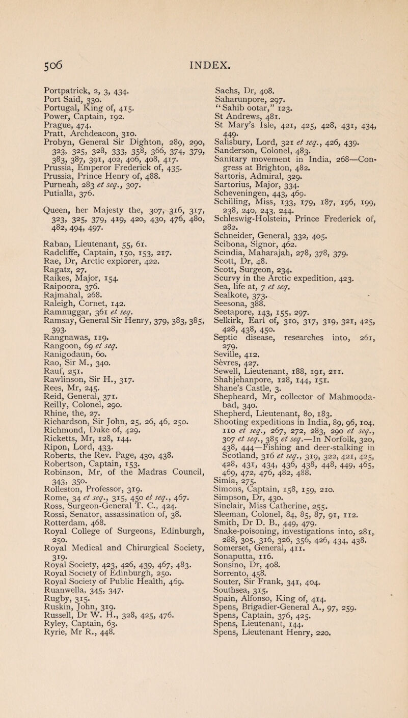 Portpatrick, 2, 3, 434. Port Said, 330. Portugal, King of, 415. Power, Captain, 192. Prague, 474. Pratt, Archdeacon, 310. Probyn, General Sir Dighton, 289, 290, 323. 325, 323, 333, 358, 366, 374, 379, 383> 387> 39L 402, 406, 408, 417. Prussia, Emperor Frederick of, 435. Prussia, Prince Henry of, 488. Purneah, 283 et seq., 307. Putialla, 376. Queen, her Majesty the, 307, 316, 317, 323, 325> 379, 4i9, 420, 430, 476, 480, 482, 494, 497. Raban, Lieutenant, 55, 61. Radcliffe, Captain, 150, 153, 217. Rae, Dr, Arctic explorer, 422. Ragatz, 27. Raikes, Major, 154. Raipoora, 376. Rajmahal, 268. Raleigh, Cornet, 142. Ramnuggar, 361 et seq. Ramsay, General Sir Henry, 379, 383, 385, 393- Rangnawas, 119. Rangoon, 69 et seq. Ranigodaun, 60. Rao, Sir M., 340. Rauf, 251. Rawlinson, Sir H., 317. Rees, Mr, 245. Reid, General, 371. Reilly, Colonel, 290. Rhine, the, 27. Richardson, Sir John, 25, 26, 46, 250. Richmond, Duke of, 429. Ricketts, Mr, 128, 144. Ripon, Lord, 433. Roberts, the Rev. Page, 430, 438. Robertson, Captain, 153. Robinson, Mr, of the Madras Council, 343, 350. Rolleston, Professor, 319. Rome, 34 et seq., 315, 450 et seq., 467. Ross, Surgeon-General T. C., 424. Rossi, Senator, assassination of, 38. Rotterdam, 468. Royal College of Surgeons, Edinburgh, 250. Royal Medical and Chirurgical Society, 319- Royal Society, 423, 426, 439, 467, 483. Royal Society of Edinburgh, 250. Royal Society of Public Health, 469. Ruanwella, 345, 347. Rugby, 315. Ruskin, John, 319. Russell, Dr W. H., 328, 425, 476. Ryley, Captain, 63. Ryrie, Mr R., 448. Sachs, Dr, 408. Saharunpore, 297. ‘‘Sahib ootar,” 123. St Andrews, 481. St Mary’s Isle, 421, 425, 428, 431, 434, 449- Salisbury, Lord, 321 et seq., 426, 439. Sanderson, Colonel, 483. Sanitary movement in India, 268—Con¬ gress at Brighton, 482. Sartoris, Admiral, 329. Sartorius, Major, 334. Scheveningen, 443, 469. Schilling, Miss, 133, 179, 187, 196, 199, 238, 240, 243, 244. Schleswig-Holstein, Prince Frederick of, 282. Schneider, General, 332, 405. Scibona, Signor, 462. Scindia, Maharajah, 278, 378, 379. Scott, Dr, 48. Scott, Surgeon, 234. Scurvy in the Arctic expedition, 423. Sea, life at, 7 et seq. Sealkote, 373. Seesona, 388. Seetapore, 143, 155, 297. Selkirk, Earl of, 310, 317, 319, 321, 425, 428, 438, 450. Septic disease, researches into, 261, 279. Seville, 412. Sevres, 427. Sewell, Lieutenant, 188, 191, 211. Shahjehanpore, 128, 144, 151. Shane’s Castle, 3. Shepheard, Mr, collector of Mahmooda- bad, 340. Shepherd, Lieutenant, 80, 183. Shooting expeditions in India, 89, 96,104, no et seq., 267, 272, 283, 290 et seq., 307 et seq., 385 et seq.—In Norfolk, 320, 438, 444—Fishing and deer-stalking in Scotland, 316 et seq., 319, 322, 421, 425, 428, 431, 434, 436, 438, 448, 449, 465, 469, 472, 476, 482, 488. Simla, 275. Simons, Captain, 158, 159, 210. Simpson, Dr, 430. Sinclair, Miss Catherine, 255. Sleeman, Colonel, 84, 85, 87, 91, 112. Smith, Dr D. B., 449, 479. Snake-poisoning, investigations into, 281, 288, 305, 316, 326, 356, 426, 434, 438. Somerset, General, 411. Sonaputta, 116. Sonsino, Dr, 408. Sorrento, 458. Souter, Sir Frank, 341, 404. Southsea, 315. Spain, Alfonso, King of, 414. Spens, Brigadier-General A., 97, 259. Spens, Captain, 376, 425. Spens, Lieutenant, 144. Spens, Lieutenant Henry, 220.