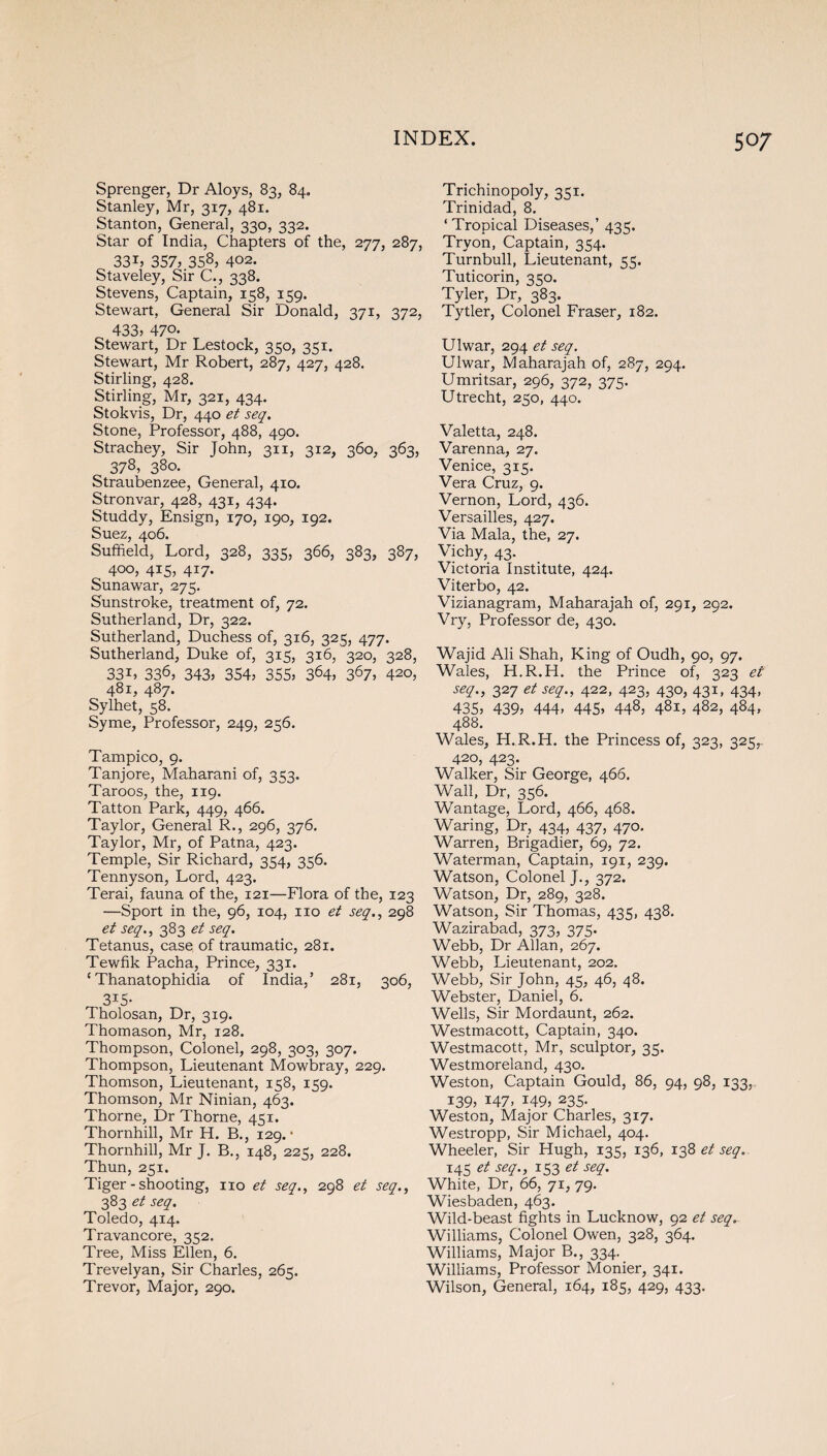 Sprenger, Dr Aloys, 83, 84. Stanley, Mr, 317, 481. Stanton, General, 330, 332. Star of India, Chapters of the, 277, 287, 33tj 357, 358, 402. Staveley, Sir C., 338. Stevens, Captain, 158, 159. Stewart, General Sir Donald, 371, 372, 433, 470- Stewart, Dr Lestock, 350, 351. Stewart, Mr Robert, 287, 427, 428. Stirling, 428. Stirling, Mr, 321, 434. Stokvis, Dr, 440 et seq. Stone, Professor, 488, 490. Strachey, Sir John, 311, 312, 360, 363, 378, 380. Straubenzee, General, 410. Stronvar, 428, 431, 434. Studdy, Ensign, 170, 190, 192. Suez, 406. Suffield, Lord, 328, 335, 366, 383, 387, 400, 415, 417. Sunawar, 275. Sunstroke, treatment of, 72. Sutherland, Dr, 322. Sutherland, Duchess of, 316, 325, 477. Sutherland, Duke of, 315, 316, 320, 328, 33i, 336, 343, 354, 355, 364, 367, 420, 481, 487. Sylhet, 58. Syme, Professor, 249, 256. Tampico, 9. Tanjore, Maharani of, 353. Taroos, the, 119. Tatton Park, 449, 466. Taylor, General R., 296, 376. Taylor, Mr, of Patna, 423. Temple, Sir Richard, 354, 356. Tennyson, Lord, 423, Terai, fauna of the, 121—Flora of the, 123 —Sport in the, 96, 104, no et seq., 298 et seq., 383 et seq. Tetanus, case of traumatic, 281. Tewfik Pacha, Prince, 331. ‘ Thanatophidia of India/ 281, 306, 3*5- Tholosan, Dr, 319. Thomason, Mr, 128. Thompson, Colonel, 298, 303, 307. Thompson, Lieutenant Mowbray, 229. Thomson, Lieutenant, 158, 159. Thomson, Mr Ninian, 463. Thorne, Dr Thorne, 451. Thornhill, Mr H, B., 129.* Thornhill, Mr J. B., 148, 225, 228. Thun, 251. Tiger - shooting, no et seq., 298 et seq., 383 et seq. Toledo, 414. Travancore, 352. Tree, Miss Ellen, 6. Trevelyan, Sir Charles, 265. Trevor, Major, 290. Trichinopoly, 351. Trinidad, 8. ‘ Tropical Diseases,’ 435. Tryon, Captain, 354. Turnbull, Lieutenant, 55. Tuticorin, 350. Tyler, Dr, 383. Tytler, Colonel Fraser, 182. Ulwar, 294 et seq. Ulwar, Maharajah of, 287, 294. Umritsar, 296, 372, 375. Utrecht, 250, 440. Valetta, 248. Varenna, 27. Venice, 315. Vera Cruz, 9. Vernon, Lord, 436. Versailles, 427. Via Mala, the, 27. Vichy, 43. Victoria Institute, 424. Viterbo, 42. Vizianagram, Maharajah of, 291, 292. Vry, Professor de, 430. Wajid Ali Shah, King of Oudh, 90, 97. Wales, H.R.H. the Prince of, 323 et seq., 327 et seq., 422, 423, 430, 431, 434, 435, 439, 444, 445, 448, 481, 482, 484, 488. Wales, H.R.H. the Princess of, 323, 325,. 420, 423. Walker, Sir George, 466. Wall, Dr, 356. Wantage, Lord, 466, 468. Waring, Dr, 434, 437, 470. Warren, Brigadier, 69, 72. Waterman, Captain, 191, 239. Watson, Colonel J., 372. Watson, Dr, 289, 328. Watson, Sir Thomas, 435, 438. Wazirabad, 373, 373. Webb, Dr Allan, 267. Webb, Lieutenant, 202. Webb, Sir John, 45, 46, 48. Webster, Daniel, 6. Wells, Sir Mordaunt, 262. Westmacott, Captain, 340. Westmacott, Mr, sculptor, 35. Westmoreland, 430. Weston, Captain Gould, 86, 94, 98, 133, 139? 147, 149, 235- Weston, Major Charles, 317. Westropp, Sir Michael, 404. Wheeler, Sir Hugh, 135, 136, 138 et seq. 145 et seq., 153 et seq. White, Dr, 66, 71, 79. Wiesbaden, 463. Wild-beast fights in Lucknow, 92 et seq. Williams, Colonel Owen, 328, 364. Williams, Major B., 334. Williams, Professor Monier, 341. Wilson, General, 164, 185, 429, 433.